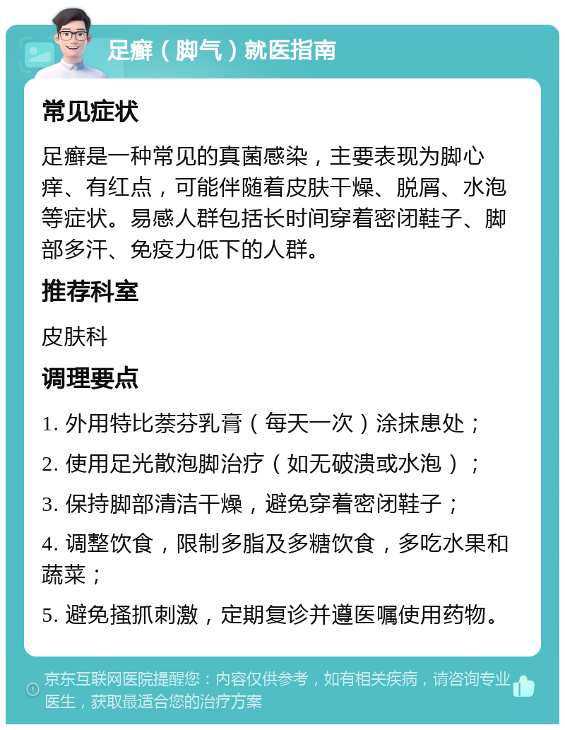 足癣（脚气）就医指南 常见症状 足癣是一种常见的真菌感染，主要表现为脚心痒、有红点，可能伴随着皮肤干燥、脱屑、水泡等症状。易感人群包括长时间穿着密闭鞋子、脚部多汗、免疫力低下的人群。 推荐科室 皮肤科 调理要点 1. 外用特比萘芬乳膏（每天一次）涂抹患处； 2. 使用足光散泡脚治疗（如无破溃或水泡）； 3. 保持脚部清洁干燥，避免穿着密闭鞋子； 4. 调整饮食，限制多脂及多糖饮食，多吃水果和蔬菜； 5. 避免搔抓刺激，定期复诊并遵医嘱使用药物。