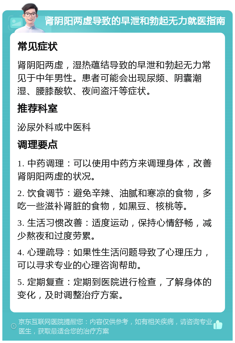 肾阴阳两虚导致的早泄和勃起无力就医指南 常见症状 肾阴阳两虚，湿热蕴结导致的早泄和勃起无力常见于中年男性。患者可能会出现尿频、阴囊潮湿、腰膝酸软、夜间盗汗等症状。 推荐科室 泌尿外科或中医科 调理要点 1. 中药调理：可以使用中药方来调理身体，改善肾阴阳两虚的状况。 2. 饮食调节：避免辛辣、油腻和寒凉的食物，多吃一些滋补肾脏的食物，如黑豆、核桃等。 3. 生活习惯改善：适度运动，保持心情舒畅，减少熬夜和过度劳累。 4. 心理疏导：如果性生活问题导致了心理压力，可以寻求专业的心理咨询帮助。 5. 定期复查：定期到医院进行检查，了解身体的变化，及时调整治疗方案。