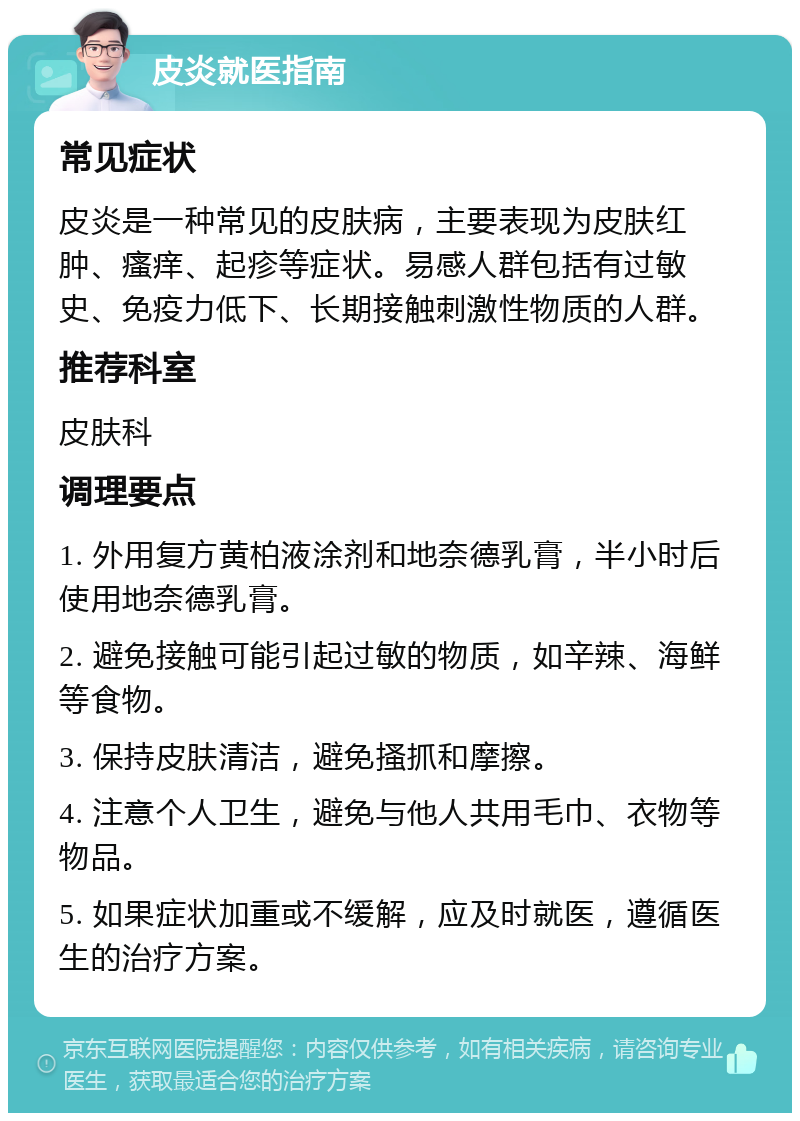 皮炎就医指南 常见症状 皮炎是一种常见的皮肤病，主要表现为皮肤红肿、瘙痒、起疹等症状。易感人群包括有过敏史、免疫力低下、长期接触刺激性物质的人群。 推荐科室 皮肤科 调理要点 1. 外用复方黄柏液涂剂和地奈德乳膏，半小时后使用地奈德乳膏。 2. 避免接触可能引起过敏的物质，如辛辣、海鲜等食物。 3. 保持皮肤清洁，避免搔抓和摩擦。 4. 注意个人卫生，避免与他人共用毛巾、衣物等物品。 5. 如果症状加重或不缓解，应及时就医，遵循医生的治疗方案。