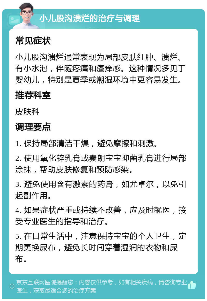 小儿股沟溃烂的治疗与调理 常见症状 小儿股沟溃烂通常表现为局部皮肤红肿、溃烂、有小水泡，伴随疼痛和瘙痒感。这种情况多见于婴幼儿，特别是夏季或潮湿环境中更容易发生。 推荐科室 皮肤科 调理要点 1. 保持局部清洁干燥，避免摩擦和刺激。 2. 使用氧化锌乳膏或秦朗宝宝抑菌乳膏进行局部涂抹，帮助皮肤修复和预防感染。 3. 避免使用含有激素的药膏，如尤卓尔，以免引起副作用。 4. 如果症状严重或持续不改善，应及时就医，接受专业医生的指导和治疗。 5. 在日常生活中，注意保持宝宝的个人卫生，定期更换尿布，避免长时间穿着湿润的衣物和尿布。