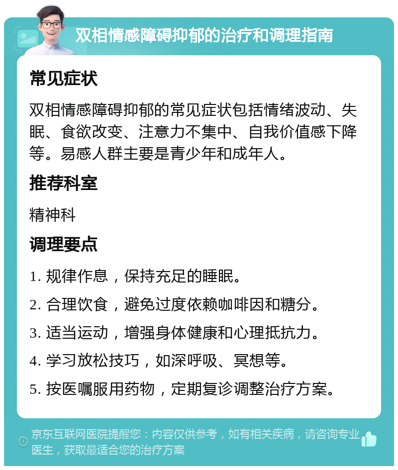 双相情感障碍抑郁的治疗和调理指南 常见症状 双相情感障碍抑郁的常见症状包括情绪波动、失眠、食欲改变、注意力不集中、自我价值感下降等。易感人群主要是青少年和成年人。 推荐科室 精神科 调理要点 1. 规律作息，保持充足的睡眠。 2. 合理饮食，避免过度依赖咖啡因和糖分。 3. 适当运动，增强身体健康和心理抵抗力。 4. 学习放松技巧，如深呼吸、冥想等。 5. 按医嘱服用药物，定期复诊调整治疗方案。