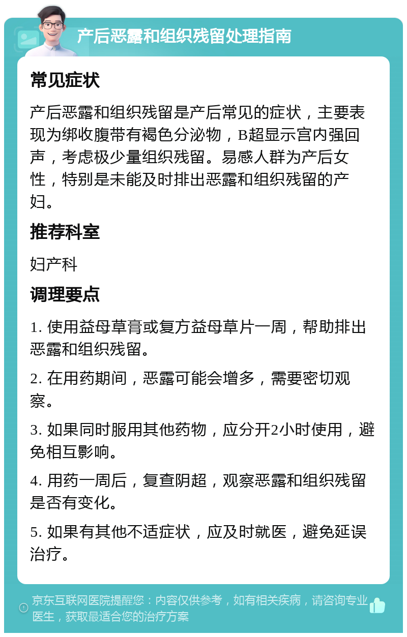 产后恶露和组织残留处理指南 常见症状 产后恶露和组织残留是产后常见的症状，主要表现为绑收腹带有褐色分泌物，B超显示宫内强回声，考虑极少量组织残留。易感人群为产后女性，特别是未能及时排出恶露和组织残留的产妇。 推荐科室 妇产科 调理要点 1. 使用益母草膏或复方益母草片一周，帮助排出恶露和组织残留。 2. 在用药期间，恶露可能会增多，需要密切观察。 3. 如果同时服用其他药物，应分开2小时使用，避免相互影响。 4. 用药一周后，复查阴超，观察恶露和组织残留是否有变化。 5. 如果有其他不适症状，应及时就医，避免延误治疗。