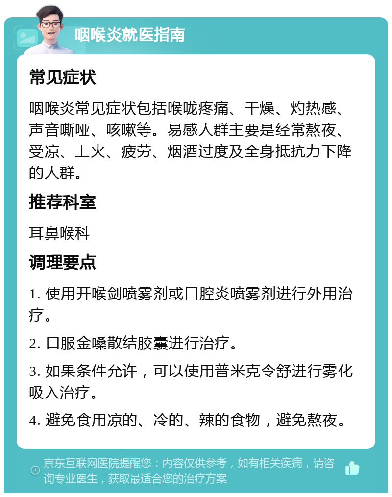 咽喉炎就医指南 常见症状 咽喉炎常见症状包括喉咙疼痛、干燥、灼热感、声音嘶哑、咳嗽等。易感人群主要是经常熬夜、受凉、上火、疲劳、烟酒过度及全身抵抗力下降的人群。 推荐科室 耳鼻喉科 调理要点 1. 使用开喉剑喷雾剂或口腔炎喷雾剂进行外用治疗。 2. 口服金嗓散结胶囊进行治疗。 3. 如果条件允许，可以使用普米克令舒进行雾化吸入治疗。 4. 避免食用凉的、冷的、辣的食物，避免熬夜。