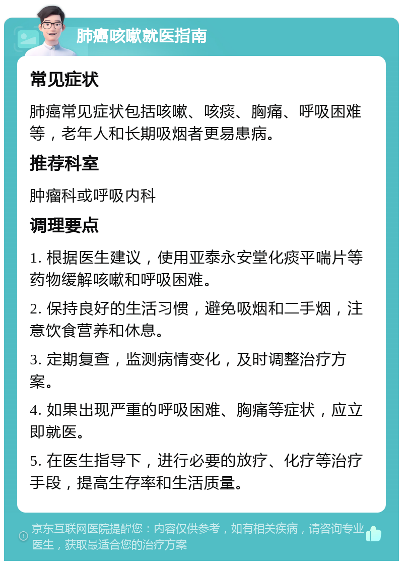 肺癌咳嗽就医指南 常见症状 肺癌常见症状包括咳嗽、咳痰、胸痛、呼吸困难等，老年人和长期吸烟者更易患病。 推荐科室 肿瘤科或呼吸内科 调理要点 1. 根据医生建议，使用亚泰永安堂化痰平喘片等药物缓解咳嗽和呼吸困难。 2. 保持良好的生活习惯，避免吸烟和二手烟，注意饮食营养和休息。 3. 定期复查，监测病情变化，及时调整治疗方案。 4. 如果出现严重的呼吸困难、胸痛等症状，应立即就医。 5. 在医生指导下，进行必要的放疗、化疗等治疗手段，提高生存率和生活质量。