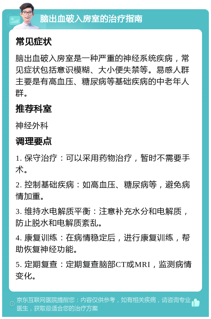 脑出血破入房室的治疗指南 常见症状 脑出血破入房室是一种严重的神经系统疾病，常见症状包括意识模糊、大小便失禁等。易感人群主要是有高血压、糖尿病等基础疾病的中老年人群。 推荐科室 神经外科 调理要点 1. 保守治疗：可以采用药物治疗，暂时不需要手术。 2. 控制基础疾病：如高血压、糖尿病等，避免病情加重。 3. 维持水电解质平衡：注意补充水分和电解质，防止脱水和电解质紊乱。 4. 康复训练：在病情稳定后，进行康复训练，帮助恢复神经功能。 5. 定期复查：定期复查脑部CT或MRI，监测病情变化。