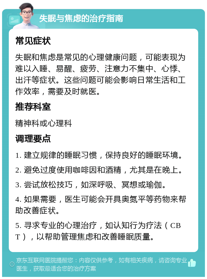 失眠与焦虑的治疗指南 常见症状 失眠和焦虑是常见的心理健康问题，可能表现为难以入睡、易醒、疲劳、注意力不集中、心悸、出汗等症状。这些问题可能会影响日常生活和工作效率，需要及时就医。 推荐科室 精神科或心理科 调理要点 1. 建立规律的睡眠习惯，保持良好的睡眠环境。 2. 避免过度使用咖啡因和酒精，尤其是在晚上。 3. 尝试放松技巧，如深呼吸、冥想或瑜伽。 4. 如果需要，医生可能会开具奥氮平等药物来帮助改善症状。 5. 寻求专业的心理治疗，如认知行为疗法（CBT），以帮助管理焦虑和改善睡眠质量。