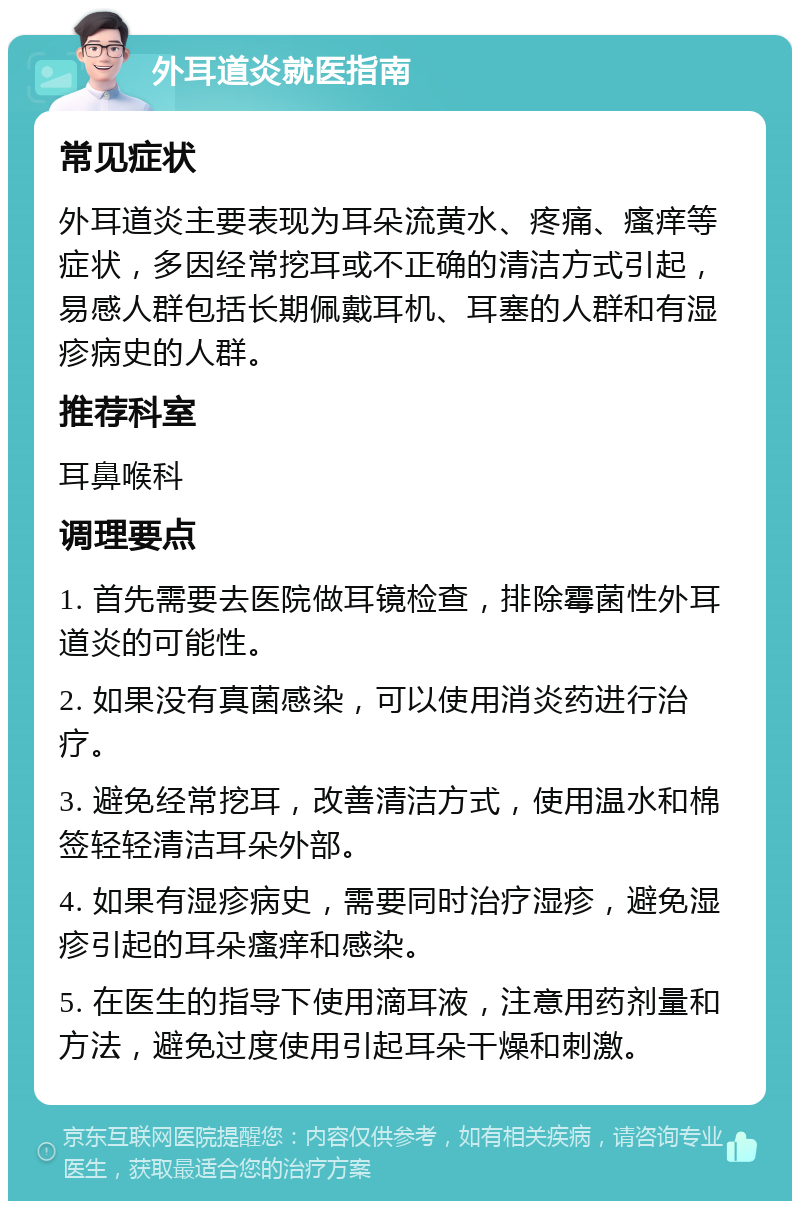 外耳道炎就医指南 常见症状 外耳道炎主要表现为耳朵流黄水、疼痛、瘙痒等症状，多因经常挖耳或不正确的清洁方式引起，易感人群包括长期佩戴耳机、耳塞的人群和有湿疹病史的人群。 推荐科室 耳鼻喉科 调理要点 1. 首先需要去医院做耳镜检查，排除霉菌性外耳道炎的可能性。 2. 如果没有真菌感染，可以使用消炎药进行治疗。 3. 避免经常挖耳，改善清洁方式，使用温水和棉签轻轻清洁耳朵外部。 4. 如果有湿疹病史，需要同时治疗湿疹，避免湿疹引起的耳朵瘙痒和感染。 5. 在医生的指导下使用滴耳液，注意用药剂量和方法，避免过度使用引起耳朵干燥和刺激。