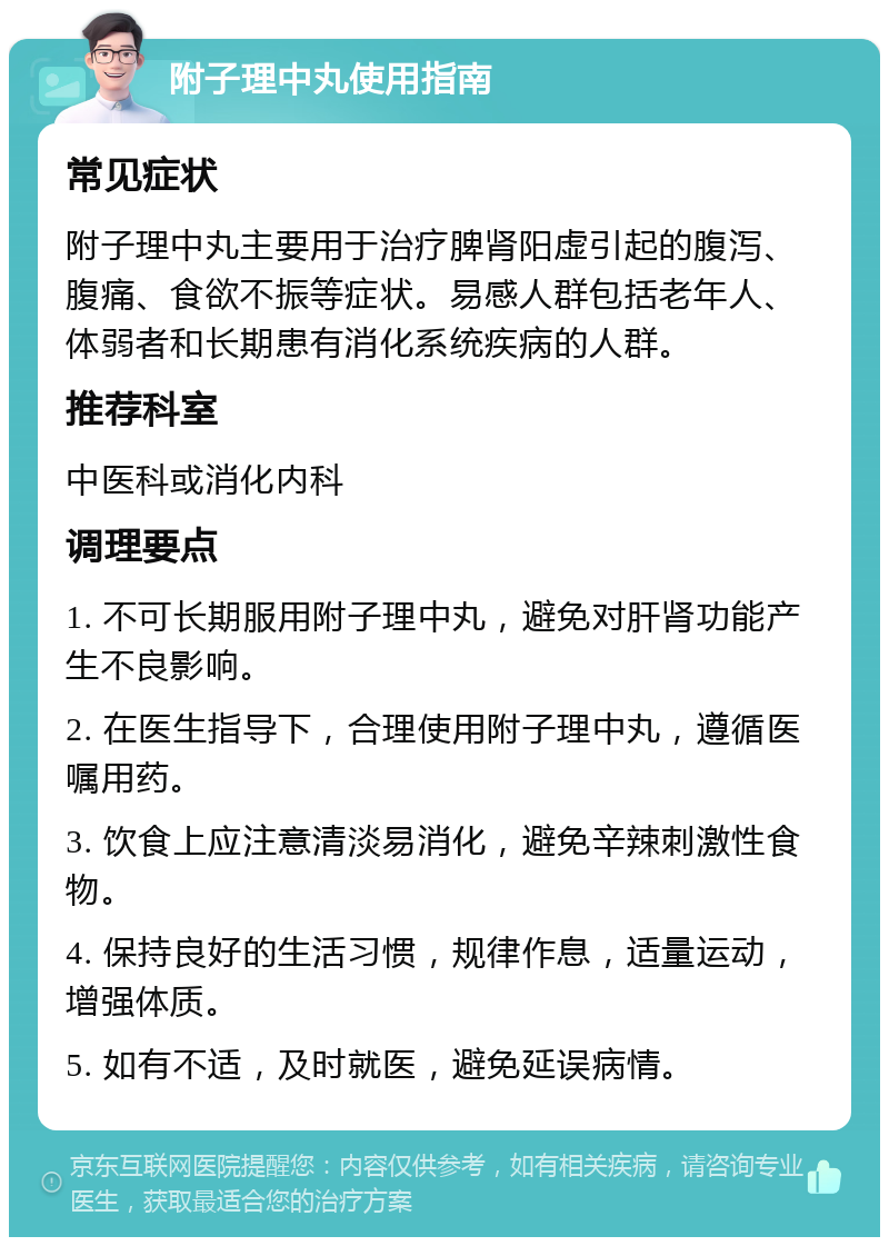 附子理中丸使用指南 常见症状 附子理中丸主要用于治疗脾肾阳虚引起的腹泻、腹痛、食欲不振等症状。易感人群包括老年人、体弱者和长期患有消化系统疾病的人群。 推荐科室 中医科或消化内科 调理要点 1. 不可长期服用附子理中丸，避免对肝肾功能产生不良影响。 2. 在医生指导下，合理使用附子理中丸，遵循医嘱用药。 3. 饮食上应注意清淡易消化，避免辛辣刺激性食物。 4. 保持良好的生活习惯，规律作息，适量运动，增强体质。 5. 如有不适，及时就医，避免延误病情。