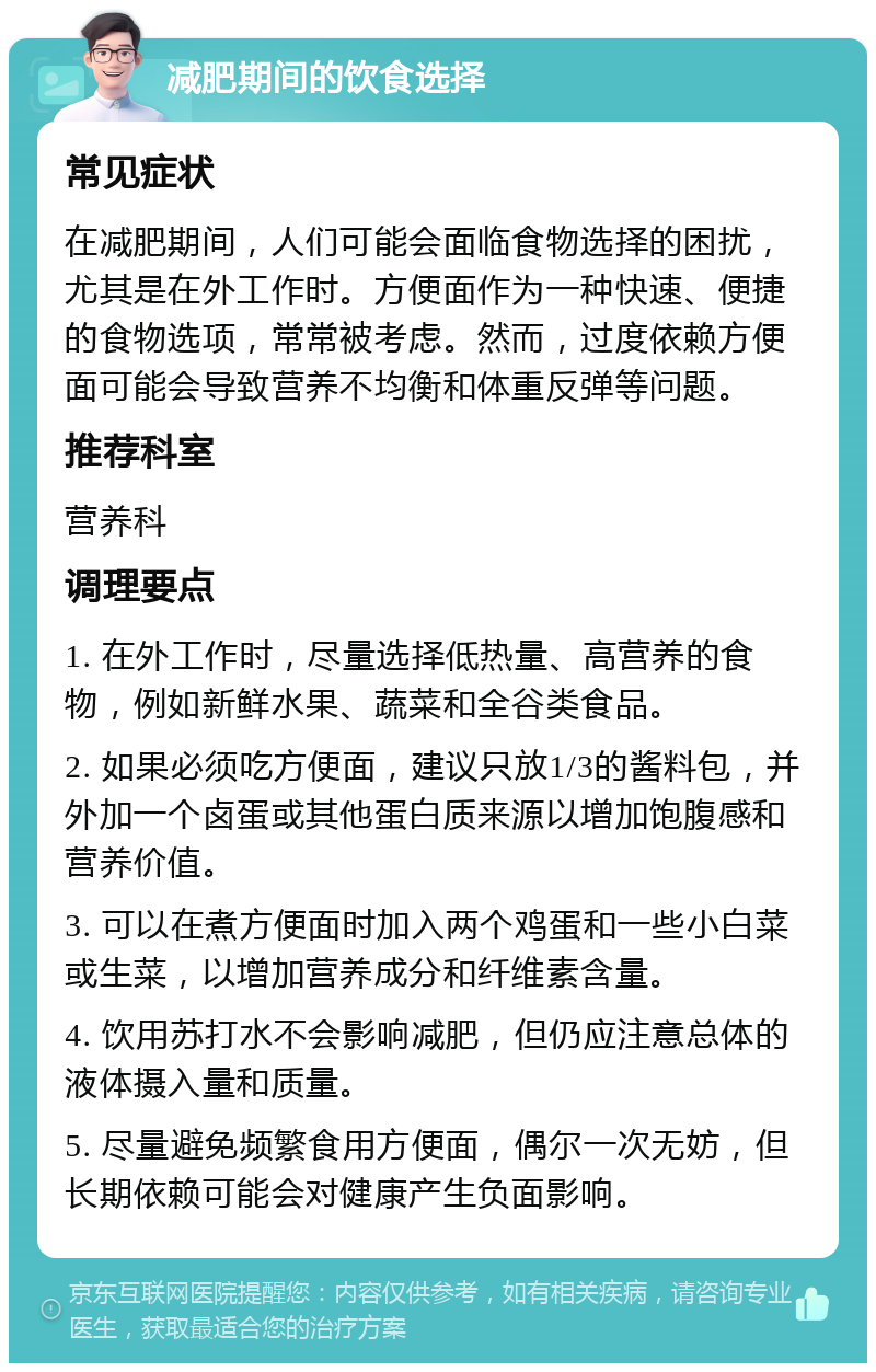 减肥期间的饮食选择 常见症状 在减肥期间，人们可能会面临食物选择的困扰，尤其是在外工作时。方便面作为一种快速、便捷的食物选项，常常被考虑。然而，过度依赖方便面可能会导致营养不均衡和体重反弹等问题。 推荐科室 营养科 调理要点 1. 在外工作时，尽量选择低热量、高营养的食物，例如新鲜水果、蔬菜和全谷类食品。 2. 如果必须吃方便面，建议只放1/3的酱料包，并外加一个卤蛋或其他蛋白质来源以增加饱腹感和营养价值。 3. 可以在煮方便面时加入两个鸡蛋和一些小白菜或生菜，以增加营养成分和纤维素含量。 4. 饮用苏打水不会影响减肥，但仍应注意总体的液体摄入量和质量。 5. 尽量避免频繁食用方便面，偶尔一次无妨，但长期依赖可能会对健康产生负面影响。