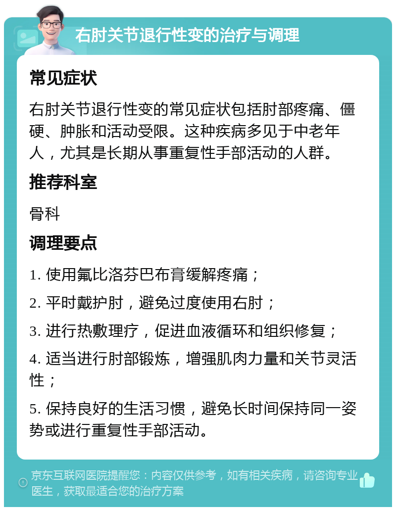 右肘关节退行性变的治疗与调理 常见症状 右肘关节退行性变的常见症状包括肘部疼痛、僵硬、肿胀和活动受限。这种疾病多见于中老年人，尤其是长期从事重复性手部活动的人群。 推荐科室 骨科 调理要点 1. 使用氟比洛芬巴布膏缓解疼痛； 2. 平时戴护肘，避免过度使用右肘； 3. 进行热敷理疗，促进血液循环和组织修复； 4. 适当进行肘部锻炼，增强肌肉力量和关节灵活性； 5. 保持良好的生活习惯，避免长时间保持同一姿势或进行重复性手部活动。