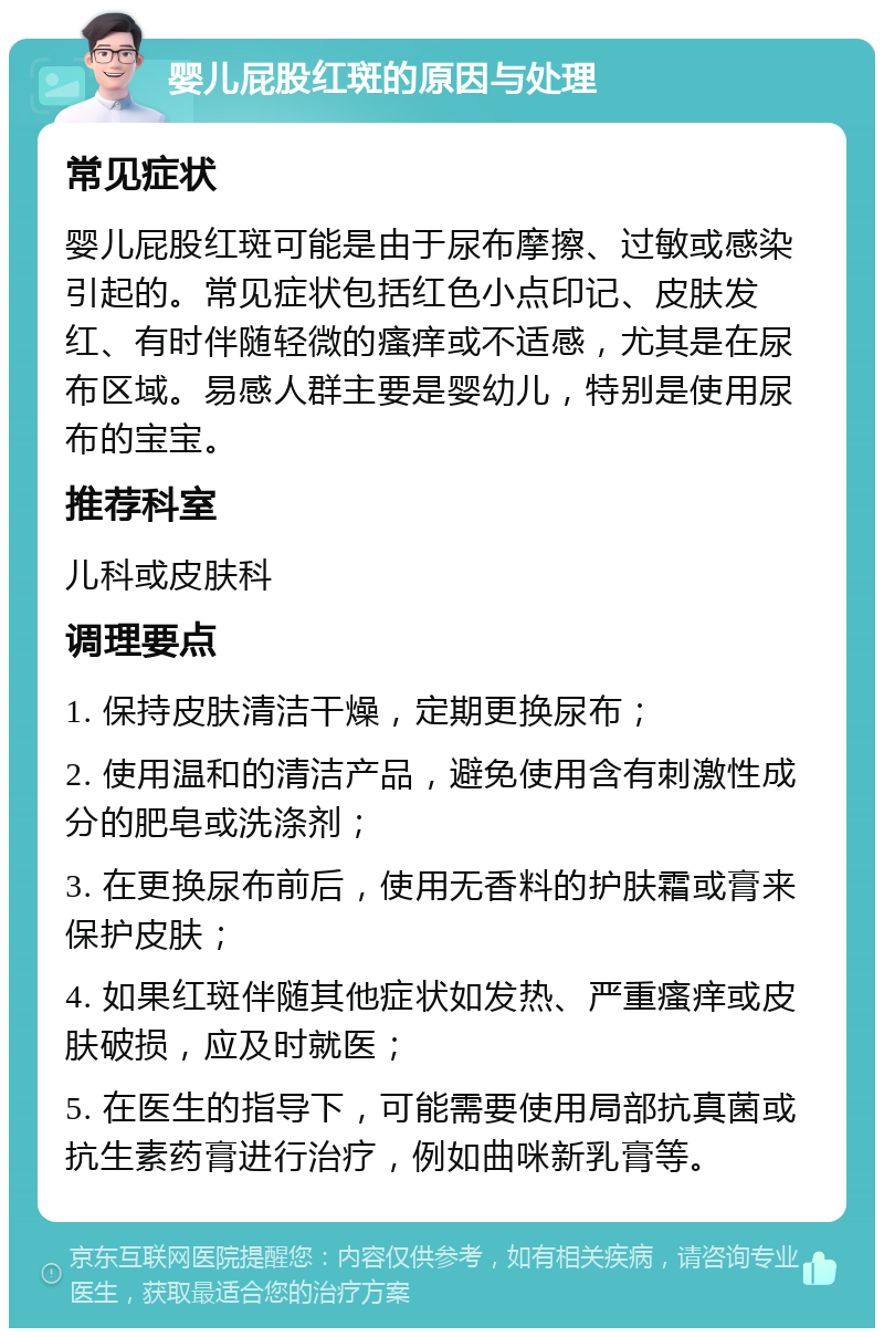 婴儿屁股红斑的原因与处理 常见症状 婴儿屁股红斑可能是由于尿布摩擦、过敏或感染引起的。常见症状包括红色小点印记、皮肤发红、有时伴随轻微的瘙痒或不适感，尤其是在尿布区域。易感人群主要是婴幼儿，特别是使用尿布的宝宝。 推荐科室 儿科或皮肤科 调理要点 1. 保持皮肤清洁干燥，定期更换尿布； 2. 使用温和的清洁产品，避免使用含有刺激性成分的肥皂或洗涤剂； 3. 在更换尿布前后，使用无香料的护肤霜或膏来保护皮肤； 4. 如果红斑伴随其他症状如发热、严重瘙痒或皮肤破损，应及时就医； 5. 在医生的指导下，可能需要使用局部抗真菌或抗生素药膏进行治疗，例如曲咪新乳膏等。