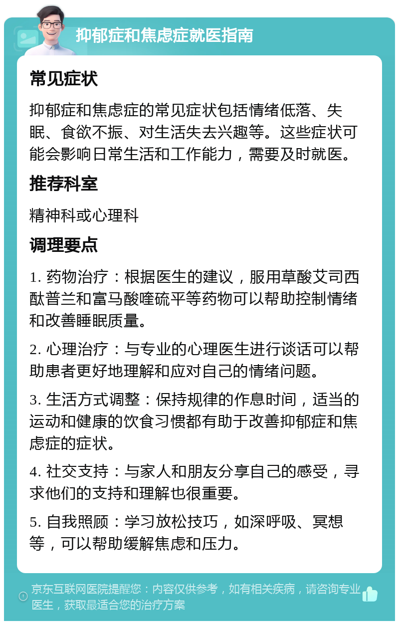 抑郁症和焦虑症就医指南 常见症状 抑郁症和焦虑症的常见症状包括情绪低落、失眠、食欲不振、对生活失去兴趣等。这些症状可能会影响日常生活和工作能力，需要及时就医。 推荐科室 精神科或心理科 调理要点 1. 药物治疗：根据医生的建议，服用草酸艾司西酞普兰和富马酸喹硫平等药物可以帮助控制情绪和改善睡眠质量。 2. 心理治疗：与专业的心理医生进行谈话可以帮助患者更好地理解和应对自己的情绪问题。 3. 生活方式调整：保持规律的作息时间，适当的运动和健康的饮食习惯都有助于改善抑郁症和焦虑症的症状。 4. 社交支持：与家人和朋友分享自己的感受，寻求他们的支持和理解也很重要。 5. 自我照顾：学习放松技巧，如深呼吸、冥想等，可以帮助缓解焦虑和压力。