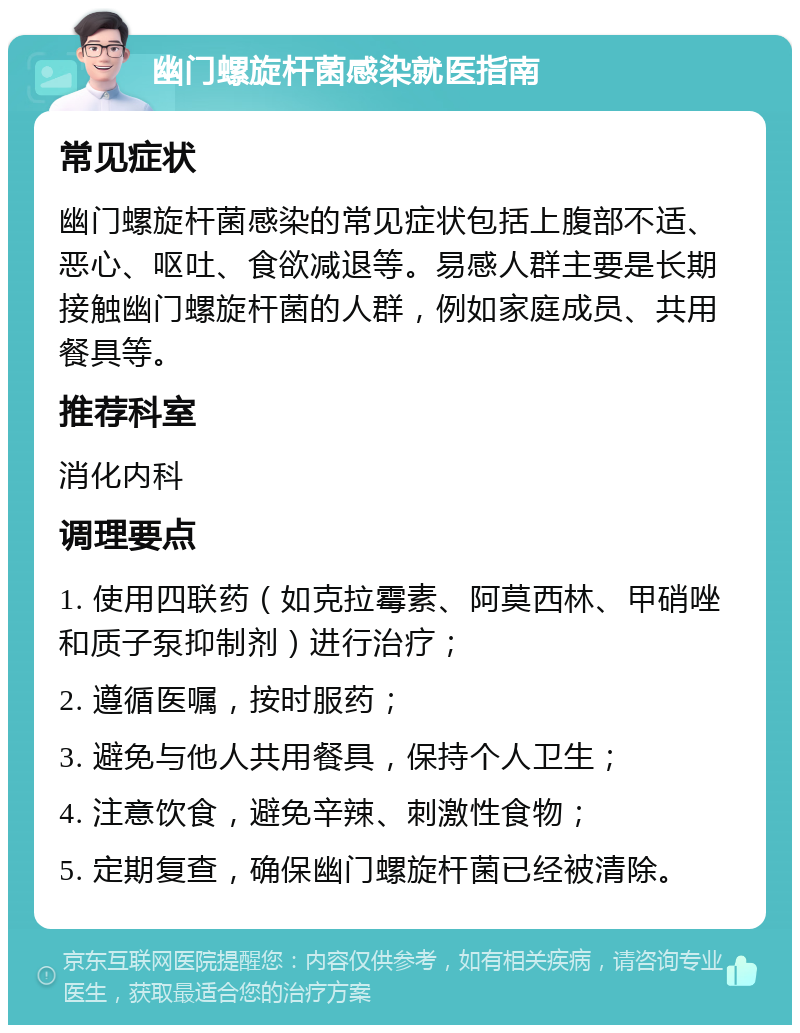 幽门螺旋杆菌感染就医指南 常见症状 幽门螺旋杆菌感染的常见症状包括上腹部不适、恶心、呕吐、食欲减退等。易感人群主要是长期接触幽门螺旋杆菌的人群，例如家庭成员、共用餐具等。 推荐科室 消化内科 调理要点 1. 使用四联药（如克拉霉素、阿莫西林、甲硝唑和质子泵抑制剂）进行治疗； 2. 遵循医嘱，按时服药； 3. 避免与他人共用餐具，保持个人卫生； 4. 注意饮食，避免辛辣、刺激性食物； 5. 定期复查，确保幽门螺旋杆菌已经被清除。