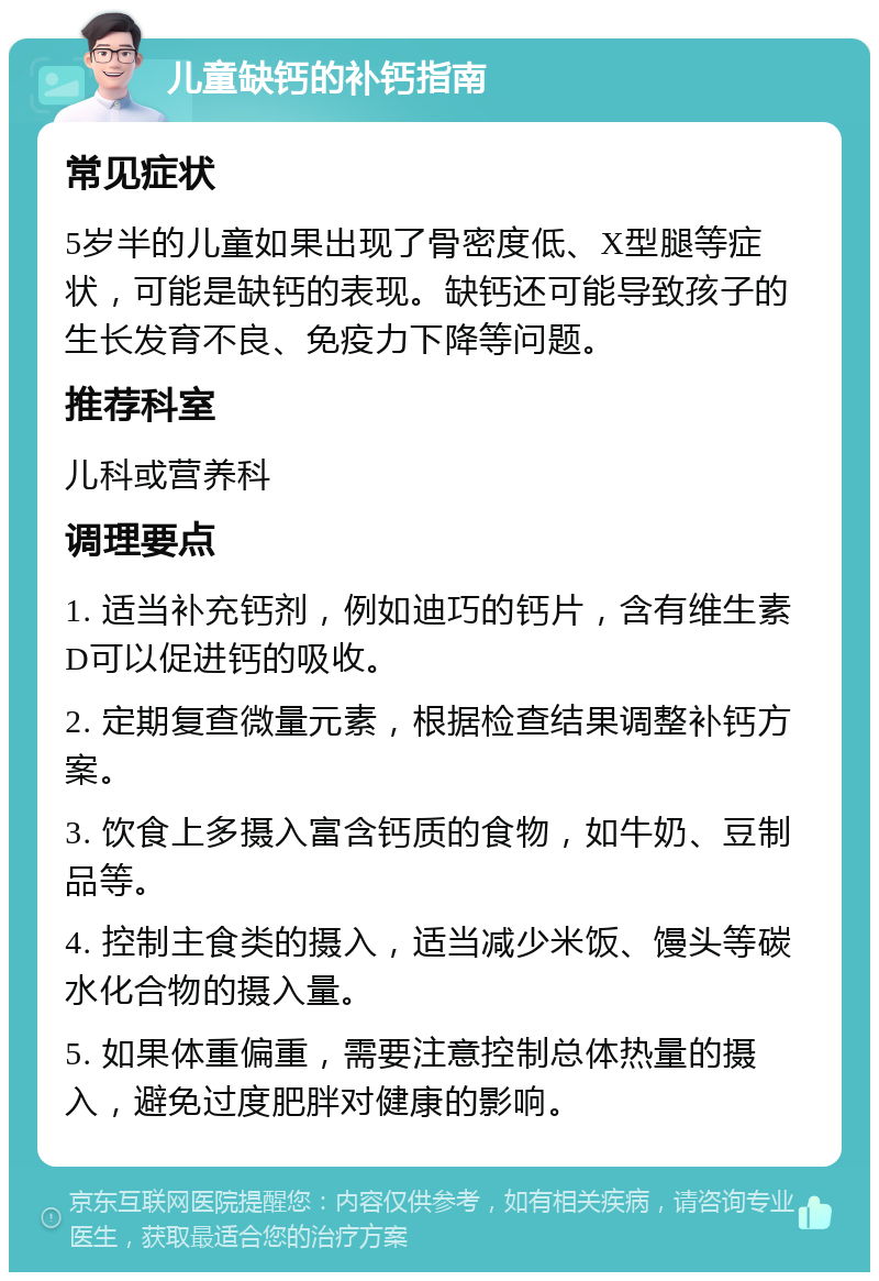 儿童缺钙的补钙指南 常见症状 5岁半的儿童如果出现了骨密度低、X型腿等症状，可能是缺钙的表现。缺钙还可能导致孩子的生长发育不良、免疫力下降等问题。 推荐科室 儿科或营养科 调理要点 1. 适当补充钙剂，例如迪巧的钙片，含有维生素D可以促进钙的吸收。 2. 定期复查微量元素，根据检查结果调整补钙方案。 3. 饮食上多摄入富含钙质的食物，如牛奶、豆制品等。 4. 控制主食类的摄入，适当减少米饭、馒头等碳水化合物的摄入量。 5. 如果体重偏重，需要注意控制总体热量的摄入，避免过度肥胖对健康的影响。