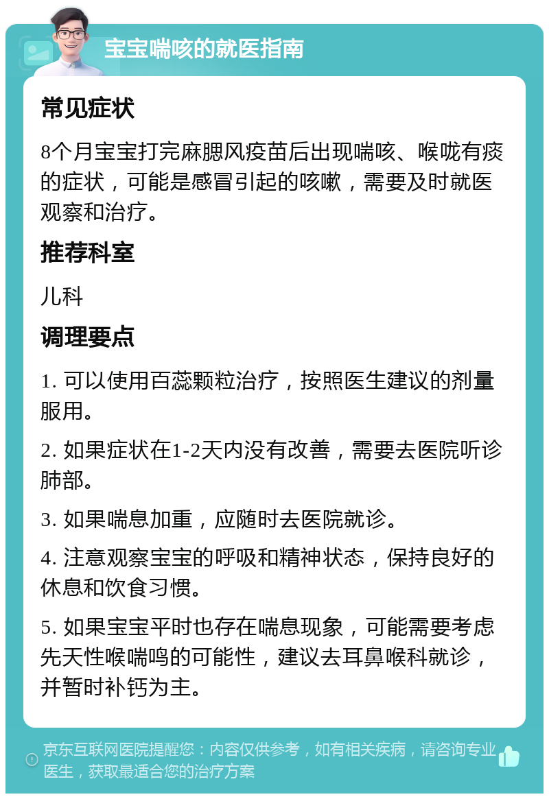 宝宝喘咳的就医指南 常见症状 8个月宝宝打完麻腮风疫苗后出现喘咳、喉咙有痰的症状，可能是感冒引起的咳嗽，需要及时就医观察和治疗。 推荐科室 儿科 调理要点 1. 可以使用百蕊颗粒治疗，按照医生建议的剂量服用。 2. 如果症状在1-2天内没有改善，需要去医院听诊肺部。 3. 如果喘息加重，应随时去医院就诊。 4. 注意观察宝宝的呼吸和精神状态，保持良好的休息和饮食习惯。 5. 如果宝宝平时也存在喘息现象，可能需要考虑先天性喉喘鸣的可能性，建议去耳鼻喉科就诊，并暂时补钙为主。