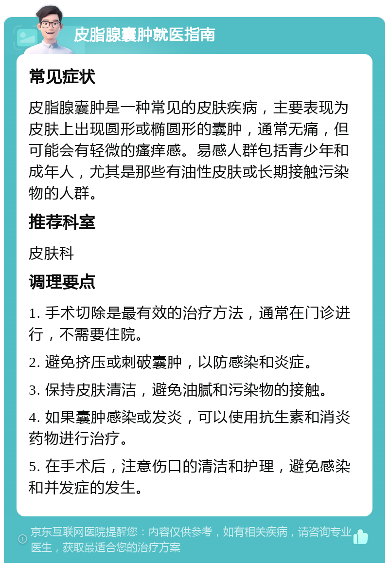 皮脂腺囊肿就医指南 常见症状 皮脂腺囊肿是一种常见的皮肤疾病，主要表现为皮肤上出现圆形或椭圆形的囊肿，通常无痛，但可能会有轻微的瘙痒感。易感人群包括青少年和成年人，尤其是那些有油性皮肤或长期接触污染物的人群。 推荐科室 皮肤科 调理要点 1. 手术切除是最有效的治疗方法，通常在门诊进行，不需要住院。 2. 避免挤压或刺破囊肿，以防感染和炎症。 3. 保持皮肤清洁，避免油腻和污染物的接触。 4. 如果囊肿感染或发炎，可以使用抗生素和消炎药物进行治疗。 5. 在手术后，注意伤口的清洁和护理，避免感染和并发症的发生。