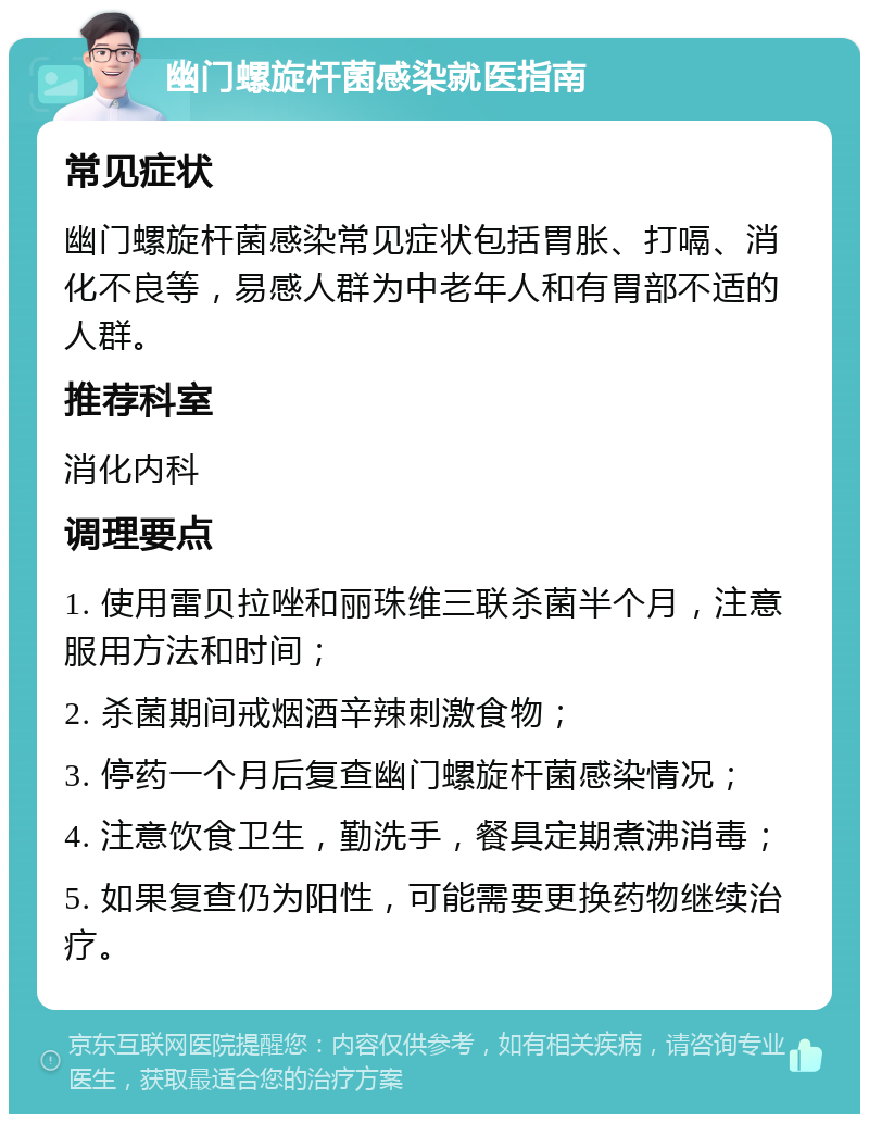 幽门螺旋杆菌感染就医指南 常见症状 幽门螺旋杆菌感染常见症状包括胃胀、打嗝、消化不良等，易感人群为中老年人和有胃部不适的人群。 推荐科室 消化内科 调理要点 1. 使用雷贝拉唑和丽珠维三联杀菌半个月，注意服用方法和时间； 2. 杀菌期间戒烟酒辛辣刺激食物； 3. 停药一个月后复查幽门螺旋杆菌感染情况； 4. 注意饮食卫生，勤洗手，餐具定期煮沸消毒； 5. 如果复查仍为阳性，可能需要更换药物继续治疗。