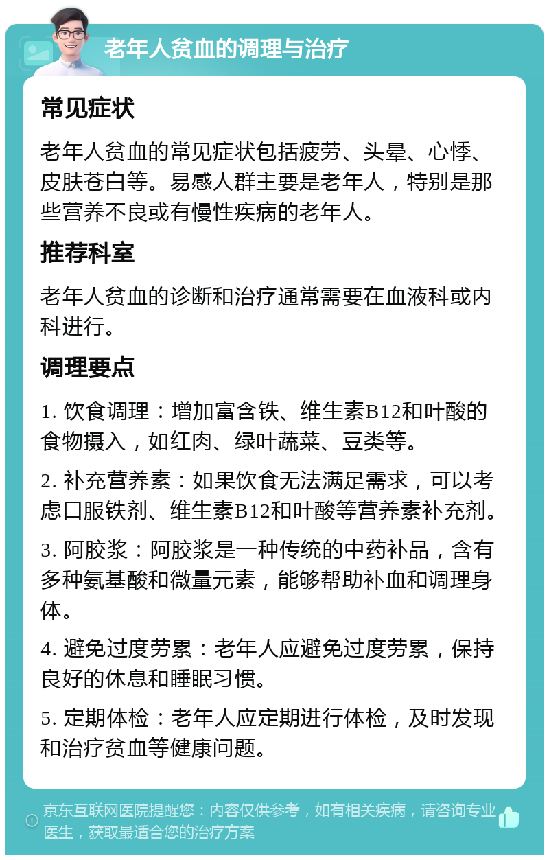 老年人贫血的调理与治疗 常见症状 老年人贫血的常见症状包括疲劳、头晕、心悸、皮肤苍白等。易感人群主要是老年人，特别是那些营养不良或有慢性疾病的老年人。 推荐科室 老年人贫血的诊断和治疗通常需要在血液科或内科进行。 调理要点 1. 饮食调理：增加富含铁、维生素B12和叶酸的食物摄入，如红肉、绿叶蔬菜、豆类等。 2. 补充营养素：如果饮食无法满足需求，可以考虑口服铁剂、维生素B12和叶酸等营养素补充剂。 3. 阿胶浆：阿胶浆是一种传统的中药补品，含有多种氨基酸和微量元素，能够帮助补血和调理身体。 4. 避免过度劳累：老年人应避免过度劳累，保持良好的休息和睡眠习惯。 5. 定期体检：老年人应定期进行体检，及时发现和治疗贫血等健康问题。