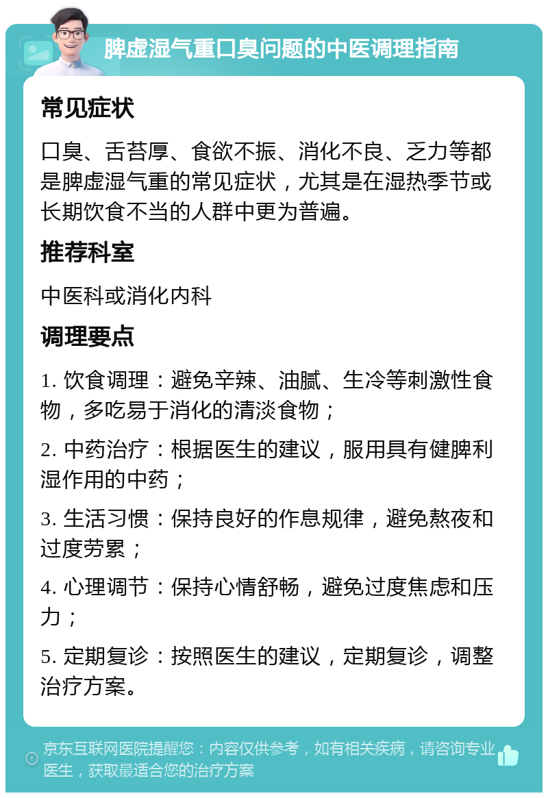 脾虚湿气重口臭问题的中医调理指南 常见症状 口臭、舌苔厚、食欲不振、消化不良、乏力等都是脾虚湿气重的常见症状，尤其是在湿热季节或长期饮食不当的人群中更为普遍。 推荐科室 中医科或消化内科 调理要点 1. 饮食调理：避免辛辣、油腻、生冷等刺激性食物，多吃易于消化的清淡食物； 2. 中药治疗：根据医生的建议，服用具有健脾利湿作用的中药； 3. 生活习惯：保持良好的作息规律，避免熬夜和过度劳累； 4. 心理调节：保持心情舒畅，避免过度焦虑和压力； 5. 定期复诊：按照医生的建议，定期复诊，调整治疗方案。