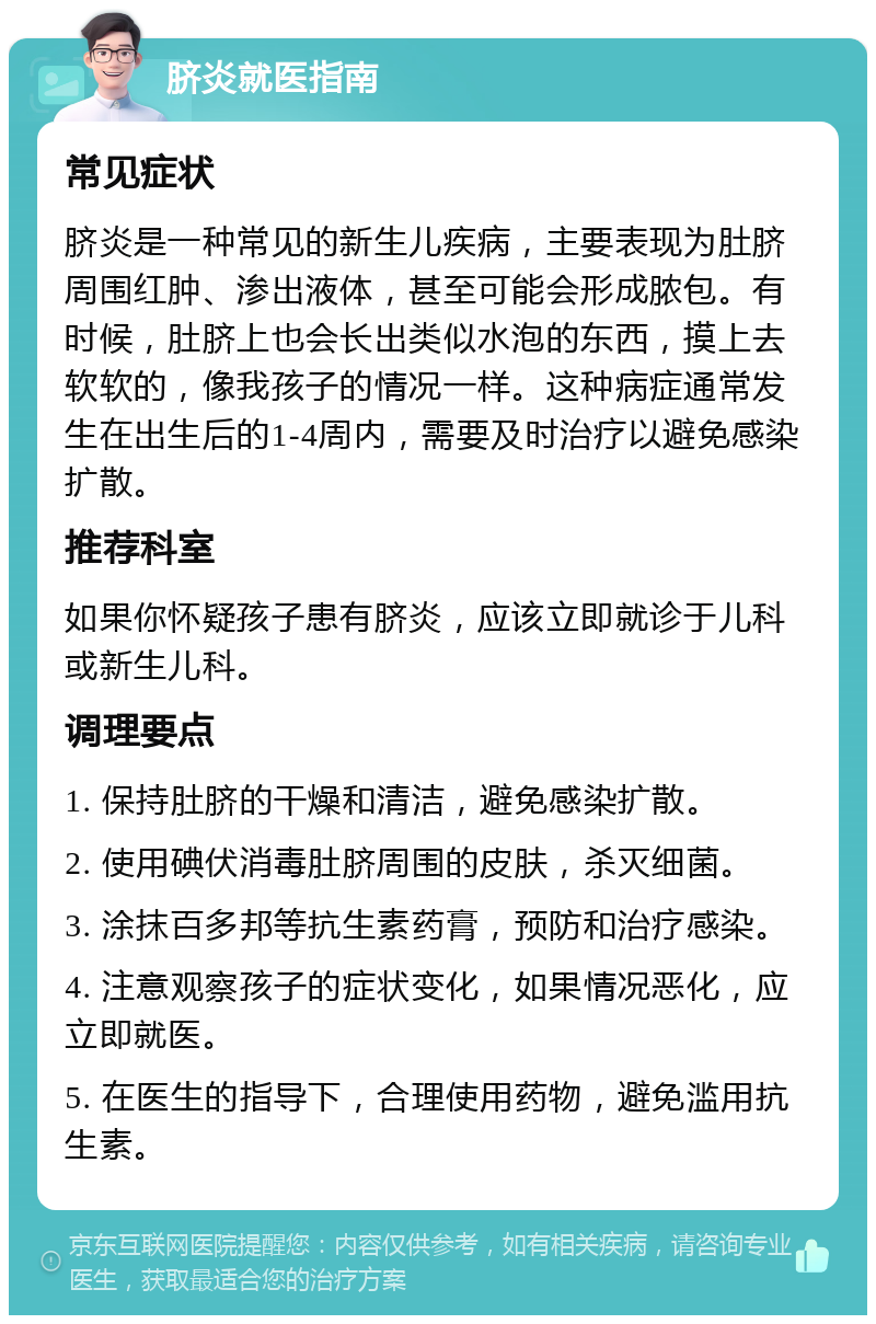 脐炎就医指南 常见症状 脐炎是一种常见的新生儿疾病，主要表现为肚脐周围红肿、渗出液体，甚至可能会形成脓包。有时候，肚脐上也会长出类似水泡的东西，摸上去软软的，像我孩子的情况一样。这种病症通常发生在出生后的1-4周内，需要及时治疗以避免感染扩散。 推荐科室 如果你怀疑孩子患有脐炎，应该立即就诊于儿科或新生儿科。 调理要点 1. 保持肚脐的干燥和清洁，避免感染扩散。 2. 使用碘伏消毒肚脐周围的皮肤，杀灭细菌。 3. 涂抹百多邦等抗生素药膏，预防和治疗感染。 4. 注意观察孩子的症状变化，如果情况恶化，应立即就医。 5. 在医生的指导下，合理使用药物，避免滥用抗生素。