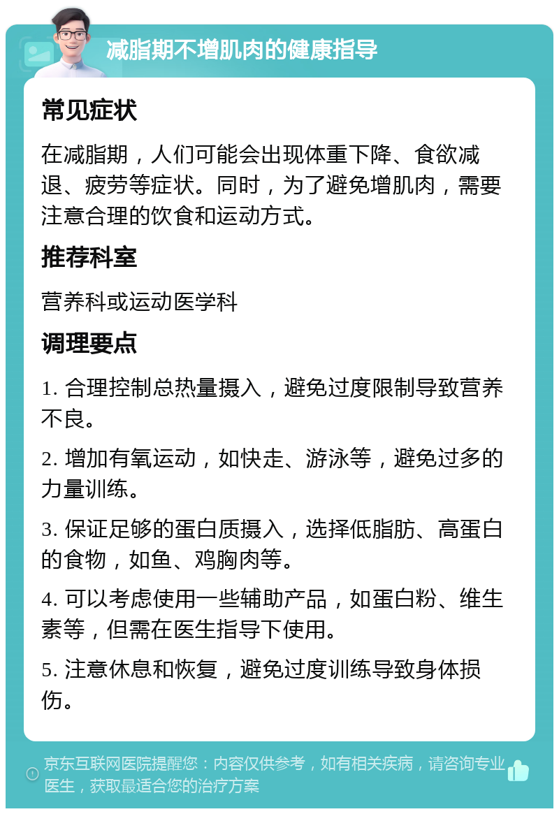 减脂期不增肌肉的健康指导 常见症状 在减脂期，人们可能会出现体重下降、食欲减退、疲劳等症状。同时，为了避免增肌肉，需要注意合理的饮食和运动方式。 推荐科室 营养科或运动医学科 调理要点 1. 合理控制总热量摄入，避免过度限制导致营养不良。 2. 增加有氧运动，如快走、游泳等，避免过多的力量训练。 3. 保证足够的蛋白质摄入，选择低脂肪、高蛋白的食物，如鱼、鸡胸肉等。 4. 可以考虑使用一些辅助产品，如蛋白粉、维生素等，但需在医生指导下使用。 5. 注意休息和恢复，避免过度训练导致身体损伤。