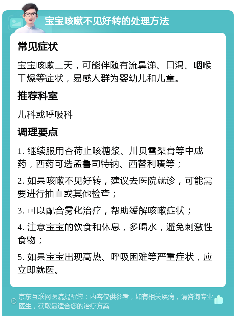 宝宝咳嗽不见好转的处理方法 常见症状 宝宝咳嗽三天，可能伴随有流鼻涕、口渴、咽喉干燥等症状，易感人群为婴幼儿和儿童。 推荐科室 儿科或呼吸科 调理要点 1. 继续服用杏荷止咳糖浆、川贝雪梨膏等中成药，西药可选孟鲁司特钠、西替利嗪等； 2. 如果咳嗽不见好转，建议去医院就诊，可能需要进行抽血或其他检查； 3. 可以配合雾化治疗，帮助缓解咳嗽症状； 4. 注意宝宝的饮食和休息，多喝水，避免刺激性食物； 5. 如果宝宝出现高热、呼吸困难等严重症状，应立即就医。