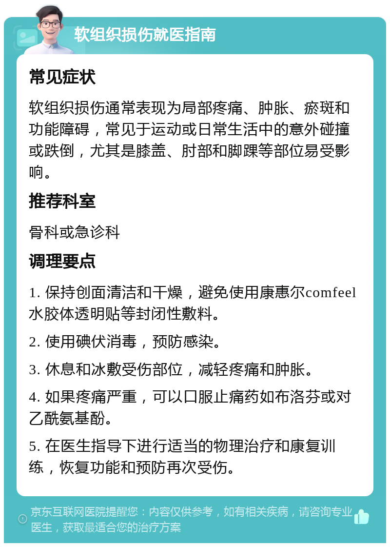 软组织损伤就医指南 常见症状 软组织损伤通常表现为局部疼痛、肿胀、瘀斑和功能障碍，常见于运动或日常生活中的意外碰撞或跌倒，尤其是膝盖、肘部和脚踝等部位易受影响。 推荐科室 骨科或急诊科 调理要点 1. 保持创面清洁和干燥，避免使用康惠尔comfeel水胶体透明贴等封闭性敷料。 2. 使用碘伏消毒，预防感染。 3. 休息和冰敷受伤部位，减轻疼痛和肿胀。 4. 如果疼痛严重，可以口服止痛药如布洛芬或对乙酰氨基酚。 5. 在医生指导下进行适当的物理治疗和康复训练，恢复功能和预防再次受伤。