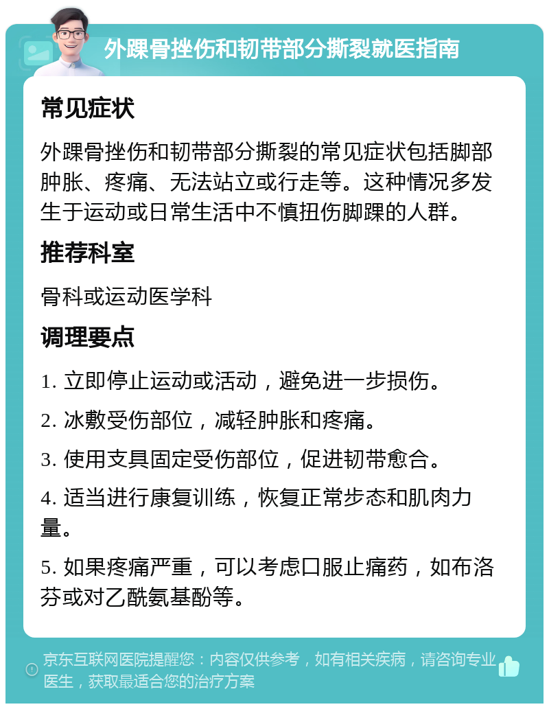 外踝骨挫伤和韧带部分撕裂就医指南 常见症状 外踝骨挫伤和韧带部分撕裂的常见症状包括脚部肿胀、疼痛、无法站立或行走等。这种情况多发生于运动或日常生活中不慎扭伤脚踝的人群。 推荐科室 骨科或运动医学科 调理要点 1. 立即停止运动或活动，避免进一步损伤。 2. 冰敷受伤部位，减轻肿胀和疼痛。 3. 使用支具固定受伤部位，促进韧带愈合。 4. 适当进行康复训练，恢复正常步态和肌肉力量。 5. 如果疼痛严重，可以考虑口服止痛药，如布洛芬或对乙酰氨基酚等。