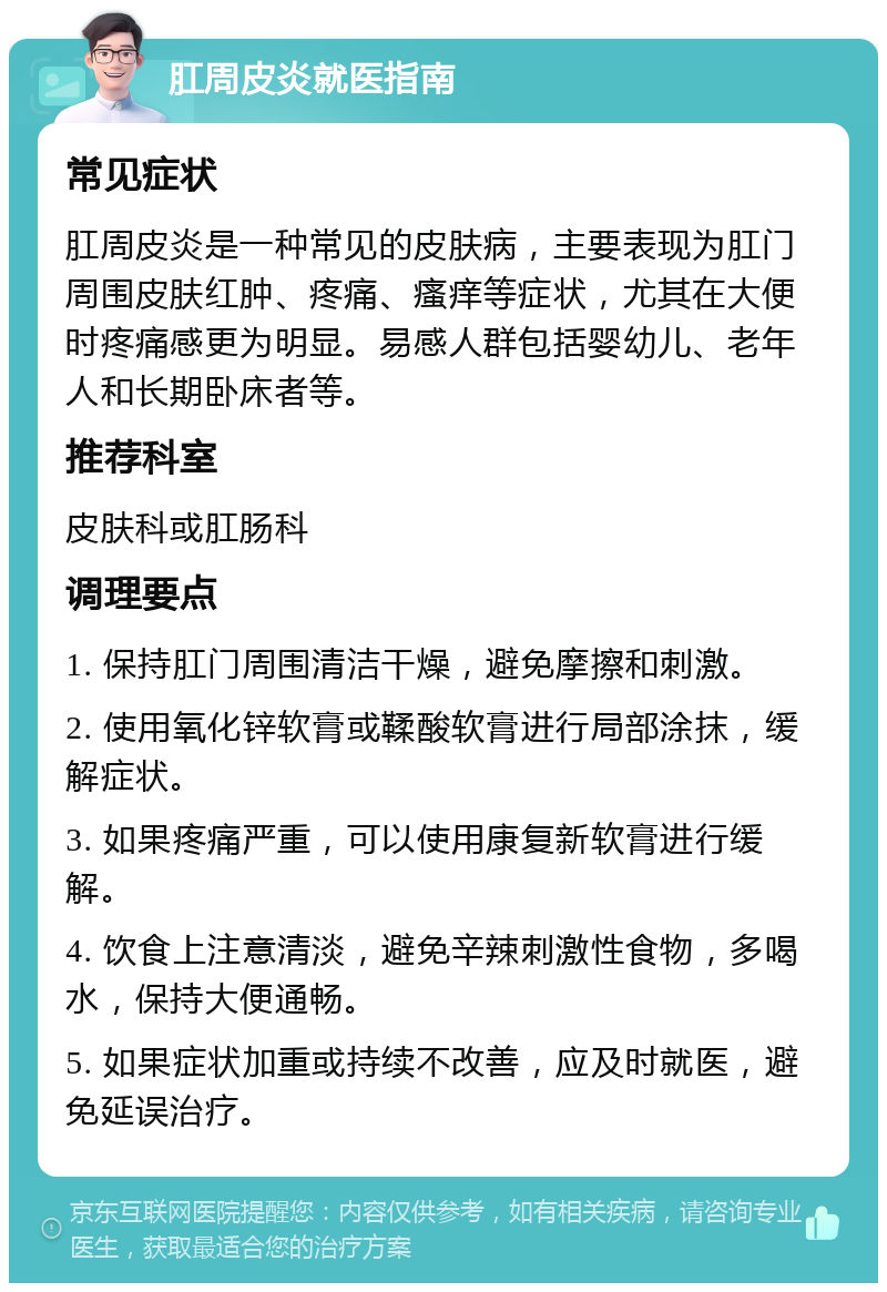 肛周皮炎就医指南 常见症状 肛周皮炎是一种常见的皮肤病，主要表现为肛门周围皮肤红肿、疼痛、瘙痒等症状，尤其在大便时疼痛感更为明显。易感人群包括婴幼儿、老年人和长期卧床者等。 推荐科室 皮肤科或肛肠科 调理要点 1. 保持肛门周围清洁干燥，避免摩擦和刺激。 2. 使用氧化锌软膏或鞣酸软膏进行局部涂抹，缓解症状。 3. 如果疼痛严重，可以使用康复新软膏进行缓解。 4. 饮食上注意清淡，避免辛辣刺激性食物，多喝水，保持大便通畅。 5. 如果症状加重或持续不改善，应及时就医，避免延误治疗。