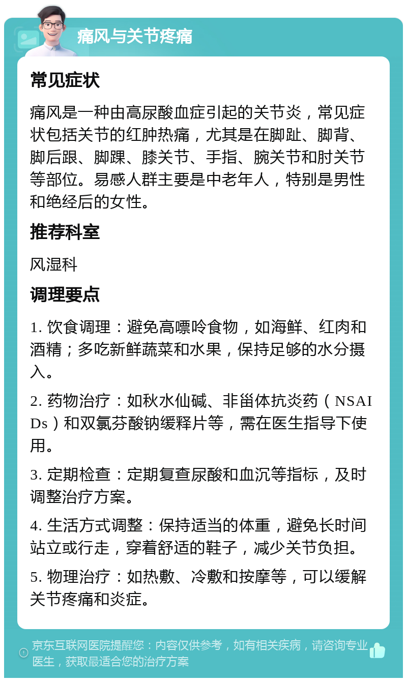 痛风与关节疼痛 常见症状 痛风是一种由高尿酸血症引起的关节炎，常见症状包括关节的红肿热痛，尤其是在脚趾、脚背、脚后跟、脚踝、膝关节、手指、腕关节和肘关节等部位。易感人群主要是中老年人，特别是男性和绝经后的女性。 推荐科室 风湿科 调理要点 1. 饮食调理：避免高嘌呤食物，如海鲜、红肉和酒精；多吃新鲜蔬菜和水果，保持足够的水分摄入。 2. 药物治疗：如秋水仙碱、非甾体抗炎药（NSAIDs）和双氯芬酸钠缓释片等，需在医生指导下使用。 3. 定期检查：定期复查尿酸和血沉等指标，及时调整治疗方案。 4. 生活方式调整：保持适当的体重，避免长时间站立或行走，穿着舒适的鞋子，减少关节负担。 5. 物理治疗：如热敷、冷敷和按摩等，可以缓解关节疼痛和炎症。