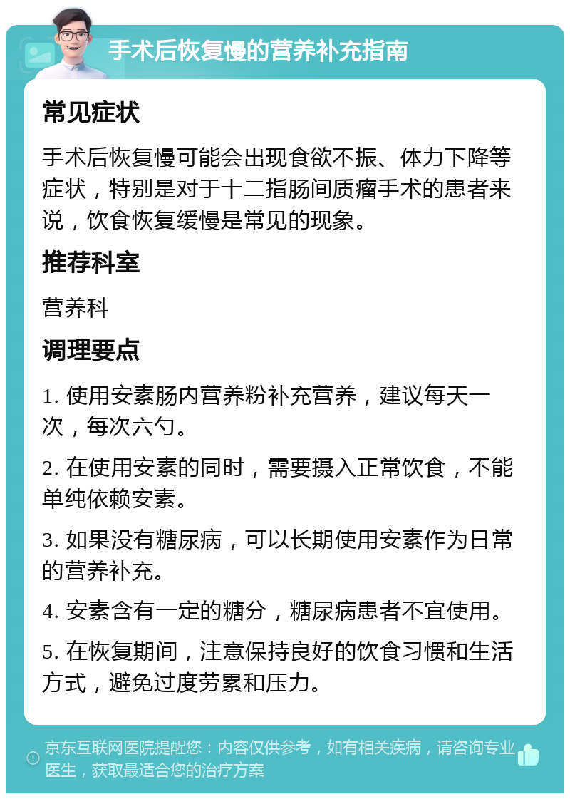 手术后恢复慢的营养补充指南 常见症状 手术后恢复慢可能会出现食欲不振、体力下降等症状，特别是对于十二指肠间质瘤手术的患者来说，饮食恢复缓慢是常见的现象。 推荐科室 营养科 调理要点 1. 使用安素肠内营养粉补充营养，建议每天一次，每次六勺。 2. 在使用安素的同时，需要摄入正常饮食，不能单纯依赖安素。 3. 如果没有糖尿病，可以长期使用安素作为日常的营养补充。 4. 安素含有一定的糖分，糖尿病患者不宜使用。 5. 在恢复期间，注意保持良好的饮食习惯和生活方式，避免过度劳累和压力。