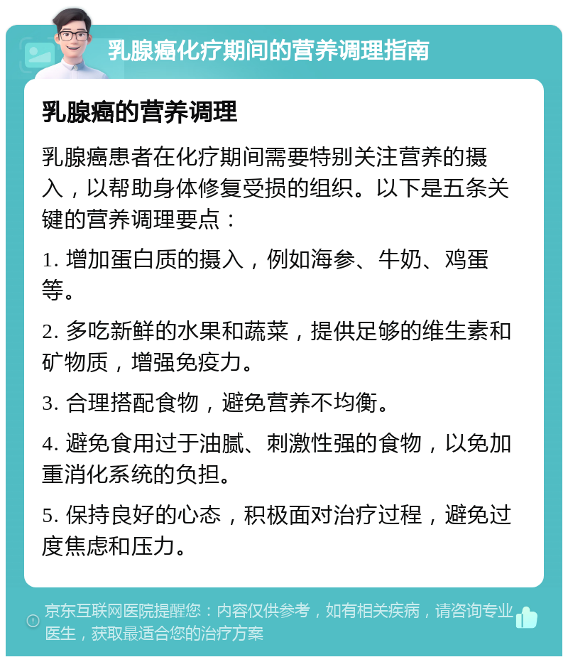 乳腺癌化疗期间的营养调理指南 乳腺癌的营养调理 乳腺癌患者在化疗期间需要特别关注营养的摄入，以帮助身体修复受损的组织。以下是五条关键的营养调理要点： 1. 增加蛋白质的摄入，例如海参、牛奶、鸡蛋等。 2. 多吃新鲜的水果和蔬菜，提供足够的维生素和矿物质，增强免疫力。 3. 合理搭配食物，避免营养不均衡。 4. 避免食用过于油腻、刺激性强的食物，以免加重消化系统的负担。 5. 保持良好的心态，积极面对治疗过程，避免过度焦虑和压力。