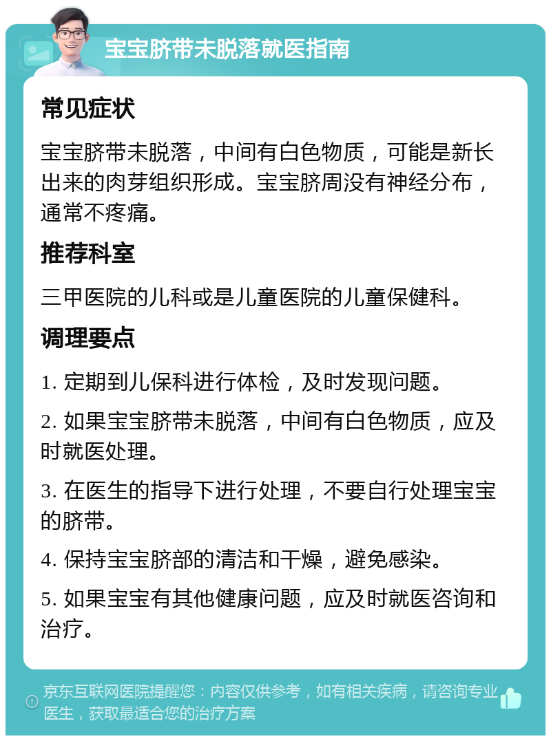 宝宝脐带未脱落就医指南 常见症状 宝宝脐带未脱落，中间有白色物质，可能是新长出来的肉芽组织形成。宝宝脐周没有神经分布，通常不疼痛。 推荐科室 三甲医院的儿科或是儿童医院的儿童保健科。 调理要点 1. 定期到儿保科进行体检，及时发现问题。 2. 如果宝宝脐带未脱落，中间有白色物质，应及时就医处理。 3. 在医生的指导下进行处理，不要自行处理宝宝的脐带。 4. 保持宝宝脐部的清洁和干燥，避免感染。 5. 如果宝宝有其他健康问题，应及时就医咨询和治疗。