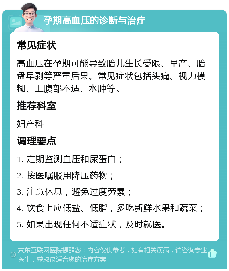 孕期高血压的诊断与治疗 常见症状 高血压在孕期可能导致胎儿生长受限、早产、胎盘早剥等严重后果。常见症状包括头痛、视力模糊、上腹部不适、水肿等。 推荐科室 妇产科 调理要点 1. 定期监测血压和尿蛋白； 2. 按医嘱服用降压药物； 3. 注意休息，避免过度劳累； 4. 饮食上应低盐、低脂，多吃新鲜水果和蔬菜； 5. 如果出现任何不适症状，及时就医。