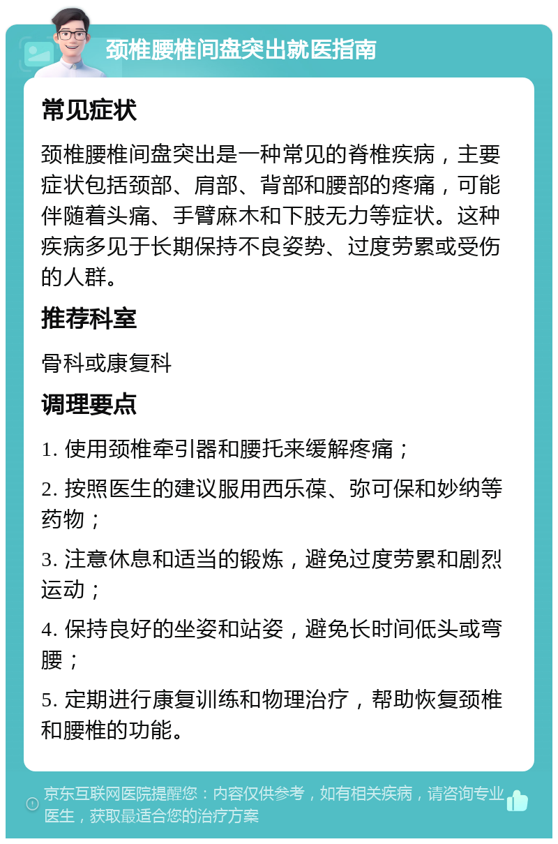 颈椎腰椎间盘突出就医指南 常见症状 颈椎腰椎间盘突出是一种常见的脊椎疾病，主要症状包括颈部、肩部、背部和腰部的疼痛，可能伴随着头痛、手臂麻木和下肢无力等症状。这种疾病多见于长期保持不良姿势、过度劳累或受伤的人群。 推荐科室 骨科或康复科 调理要点 1. 使用颈椎牵引器和腰托来缓解疼痛； 2. 按照医生的建议服用西乐葆、弥可保和妙纳等药物； 3. 注意休息和适当的锻炼，避免过度劳累和剧烈运动； 4. 保持良好的坐姿和站姿，避免长时间低头或弯腰； 5. 定期进行康复训练和物理治疗，帮助恢复颈椎和腰椎的功能。