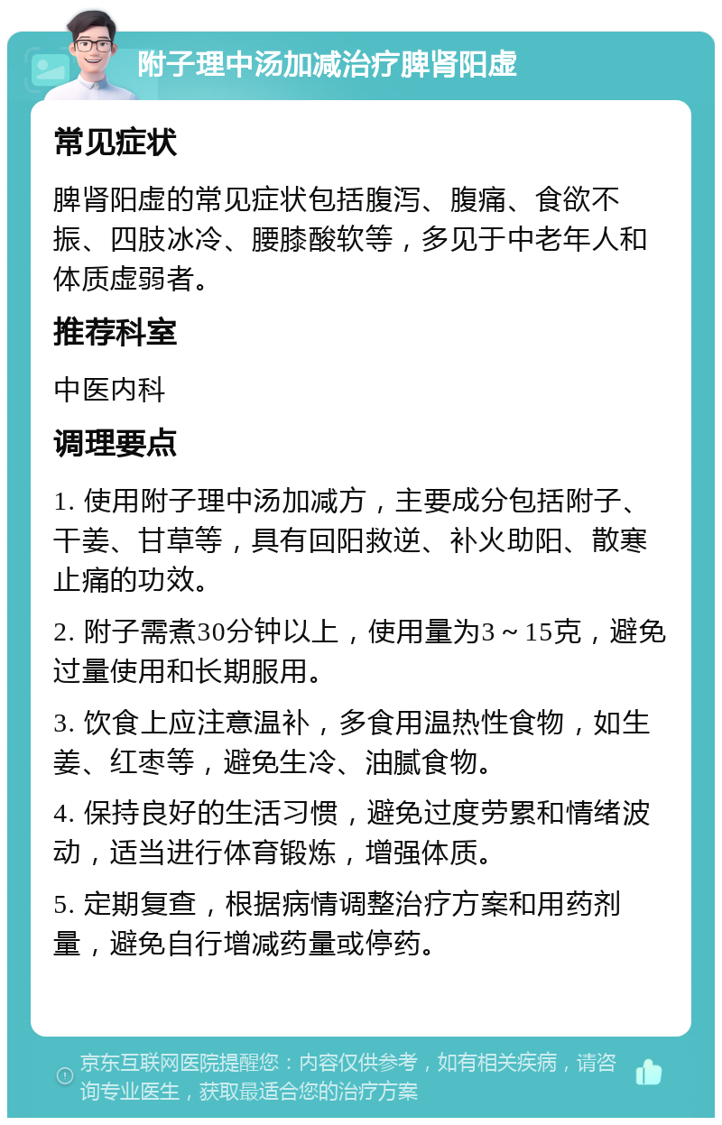 附子理中汤加减治疗脾肾阳虚 常见症状 脾肾阳虚的常见症状包括腹泻、腹痛、食欲不振、四肢冰冷、腰膝酸软等，多见于中老年人和体质虚弱者。 推荐科室 中医内科 调理要点 1. 使用附子理中汤加减方，主要成分包括附子、干姜、甘草等，具有回阳救逆、补火助阳、散寒止痛的功效。 2. 附子需煮30分钟以上，使用量为3～15克，避免过量使用和长期服用。 3. 饮食上应注意温补，多食用温热性食物，如生姜、红枣等，避免生冷、油腻食物。 4. 保持良好的生活习惯，避免过度劳累和情绪波动，适当进行体育锻炼，增强体质。 5. 定期复查，根据病情调整治疗方案和用药剂量，避免自行增减药量或停药。