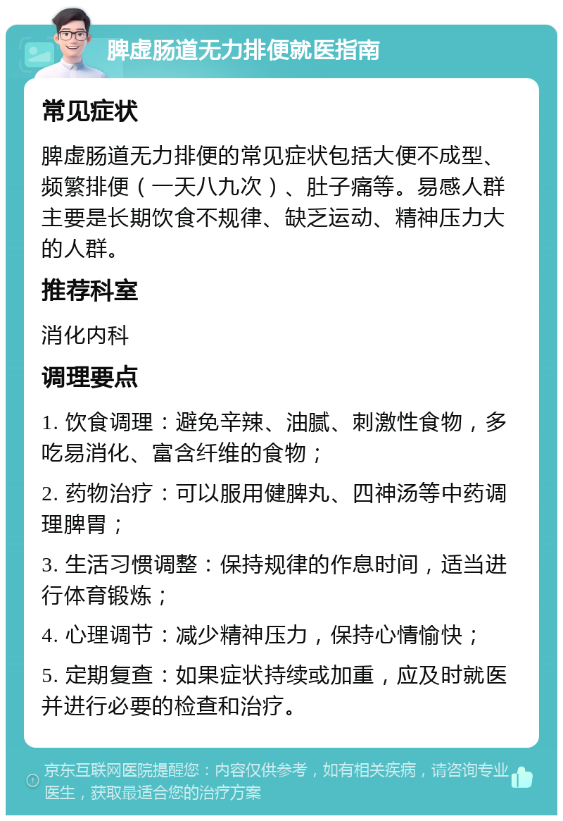 脾虚肠道无力排便就医指南 常见症状 脾虚肠道无力排便的常见症状包括大便不成型、频繁排便（一天八九次）、肚子痛等。易感人群主要是长期饮食不规律、缺乏运动、精神压力大的人群。 推荐科室 消化内科 调理要点 1. 饮食调理：避免辛辣、油腻、刺激性食物，多吃易消化、富含纤维的食物； 2. 药物治疗：可以服用健脾丸、四神汤等中药调理脾胃； 3. 生活习惯调整：保持规律的作息时间，适当进行体育锻炼； 4. 心理调节：减少精神压力，保持心情愉快； 5. 定期复查：如果症状持续或加重，应及时就医并进行必要的检查和治疗。