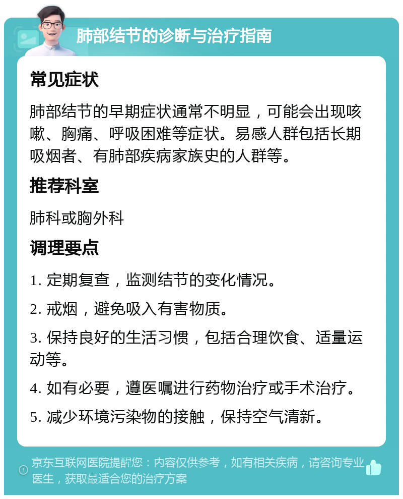 肺部结节的诊断与治疗指南 常见症状 肺部结节的早期症状通常不明显，可能会出现咳嗽、胸痛、呼吸困难等症状。易感人群包括长期吸烟者、有肺部疾病家族史的人群等。 推荐科室 肺科或胸外科 调理要点 1. 定期复查，监测结节的变化情况。 2. 戒烟，避免吸入有害物质。 3. 保持良好的生活习惯，包括合理饮食、适量运动等。 4. 如有必要，遵医嘱进行药物治疗或手术治疗。 5. 减少环境污染物的接触，保持空气清新。