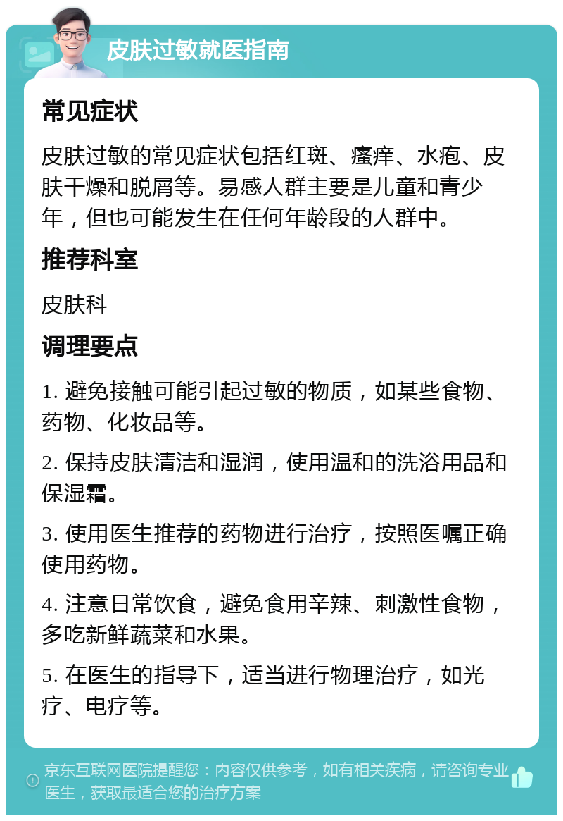 皮肤过敏就医指南 常见症状 皮肤过敏的常见症状包括红斑、瘙痒、水疱、皮肤干燥和脱屑等。易感人群主要是儿童和青少年，但也可能发生在任何年龄段的人群中。 推荐科室 皮肤科 调理要点 1. 避免接触可能引起过敏的物质，如某些食物、药物、化妆品等。 2. 保持皮肤清洁和湿润，使用温和的洗浴用品和保湿霜。 3. 使用医生推荐的药物进行治疗，按照医嘱正确使用药物。 4. 注意日常饮食，避免食用辛辣、刺激性食物，多吃新鲜蔬菜和水果。 5. 在医生的指导下，适当进行物理治疗，如光疗、电疗等。