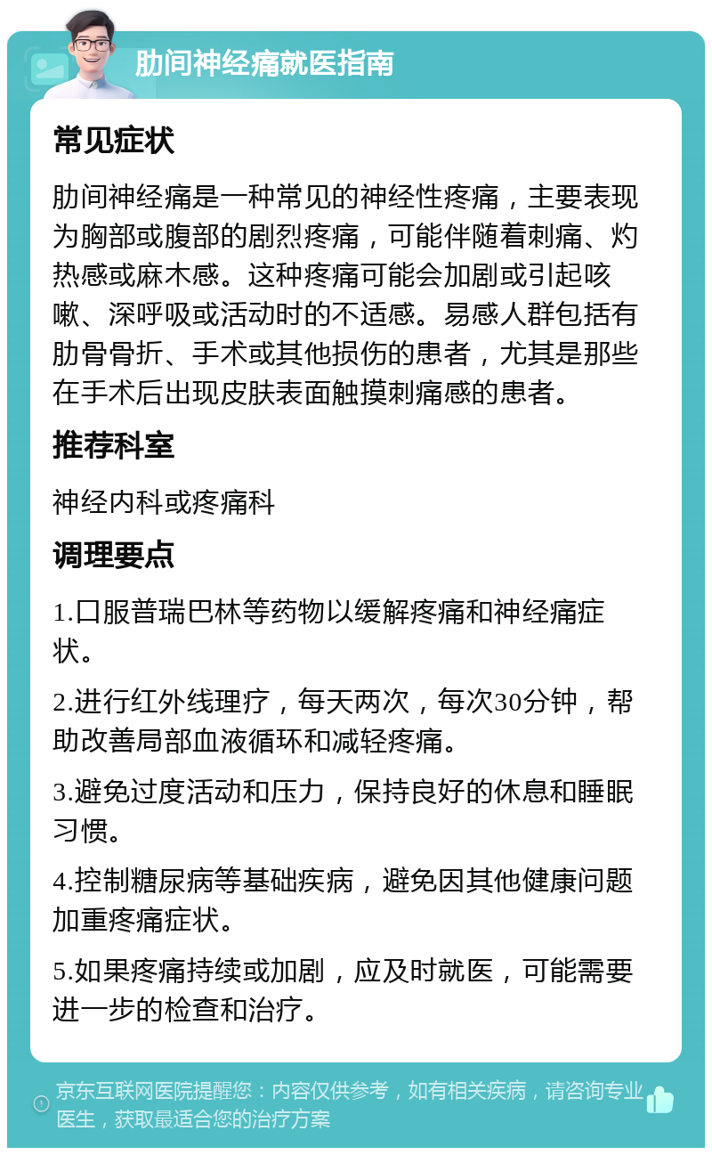 肋间神经痛就医指南 常见症状 肋间神经痛是一种常见的神经性疼痛，主要表现为胸部或腹部的剧烈疼痛，可能伴随着刺痛、灼热感或麻木感。这种疼痛可能会加剧或引起咳嗽、深呼吸或活动时的不适感。易感人群包括有肋骨骨折、手术或其他损伤的患者，尤其是那些在手术后出现皮肤表面触摸刺痛感的患者。 推荐科室 神经内科或疼痛科 调理要点 1.口服普瑞巴林等药物以缓解疼痛和神经痛症状。 2.进行红外线理疗，每天两次，每次30分钟，帮助改善局部血液循环和减轻疼痛。 3.避免过度活动和压力，保持良好的休息和睡眠习惯。 4.控制糖尿病等基础疾病，避免因其他健康问题加重疼痛症状。 5.如果疼痛持续或加剧，应及时就医，可能需要进一步的检查和治疗。