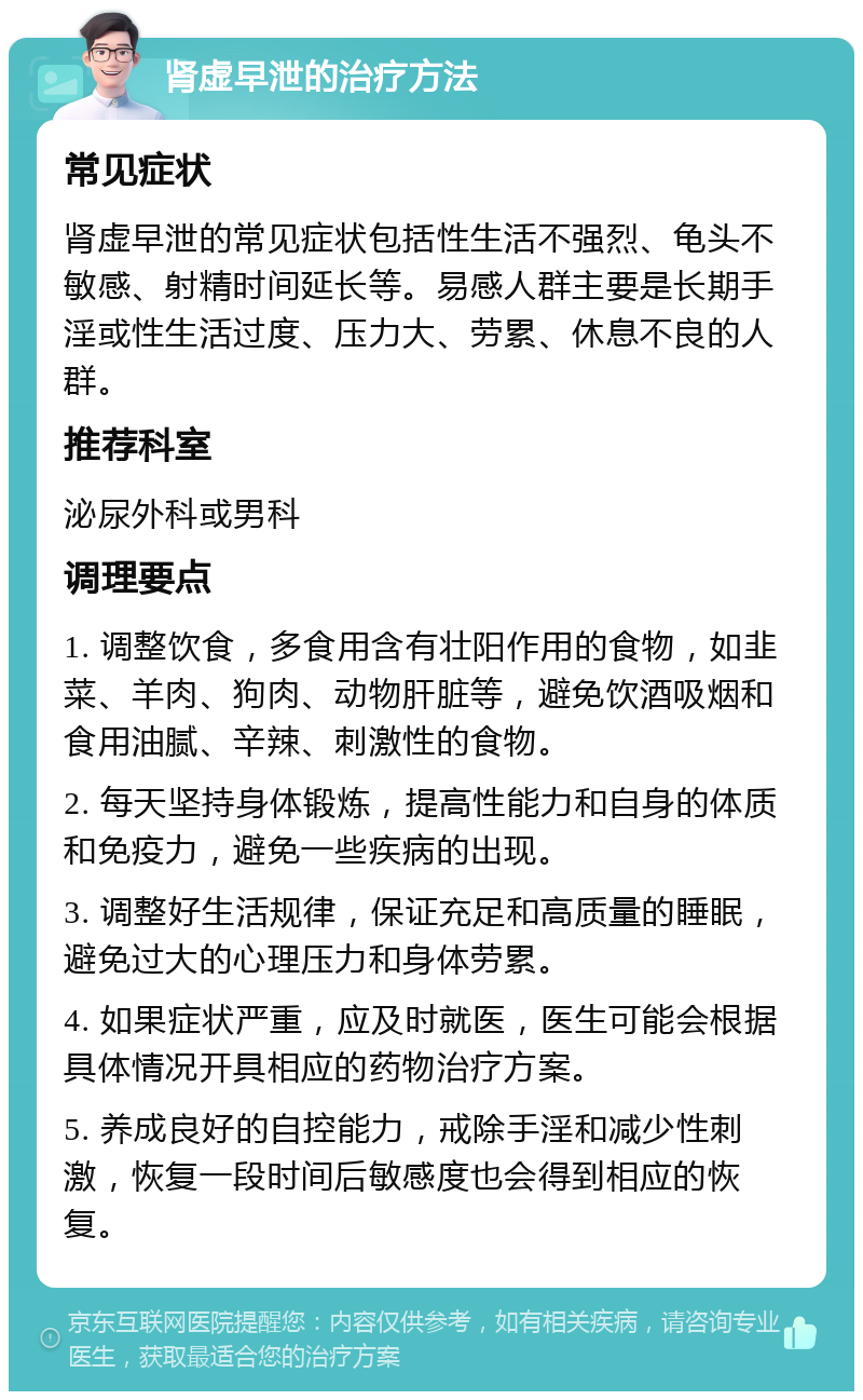 肾虚早泄的治疗方法 常见症状 肾虚早泄的常见症状包括性生活不强烈、龟头不敏感、射精时间延长等。易感人群主要是长期手淫或性生活过度、压力大、劳累、休息不良的人群。 推荐科室 泌尿外科或男科 调理要点 1. 调整饮食，多食用含有壮阳作用的食物，如韭菜、羊肉、狗肉、动物肝脏等，避免饮酒吸烟和食用油腻、辛辣、刺激性的食物。 2. 每天坚持身体锻炼，提高性能力和自身的体质和免疫力，避免一些疾病的出现。 3. 调整好生活规律，保证充足和高质量的睡眠，避免过大的心理压力和身体劳累。 4. 如果症状严重，应及时就医，医生可能会根据具体情况开具相应的药物治疗方案。 5. 养成良好的自控能力，戒除手淫和减少性刺激，恢复一段时间后敏感度也会得到相应的恢复。