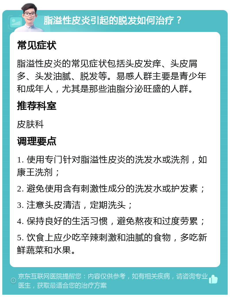 脂溢性皮炎引起的脱发如何治疗？ 常见症状 脂溢性皮炎的常见症状包括头皮发痒、头皮屑多、头发油腻、脱发等。易感人群主要是青少年和成年人，尤其是那些油脂分泌旺盛的人群。 推荐科室 皮肤科 调理要点 1. 使用专门针对脂溢性皮炎的洗发水或洗剂，如康王洗剂； 2. 避免使用含有刺激性成分的洗发水或护发素； 3. 注意头皮清洁，定期洗头； 4. 保持良好的生活习惯，避免熬夜和过度劳累； 5. 饮食上应少吃辛辣刺激和油腻的食物，多吃新鲜蔬菜和水果。