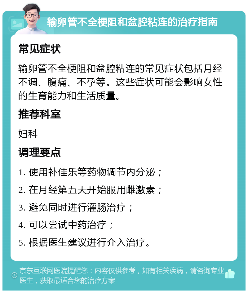 输卵管不全梗阻和盆腔粘连的治疗指南 常见症状 输卵管不全梗阻和盆腔粘连的常见症状包括月经不调、腹痛、不孕等。这些症状可能会影响女性的生育能力和生活质量。 推荐科室 妇科 调理要点 1. 使用补佳乐等药物调节内分泌； 2. 在月经第五天开始服用雌激素； 3. 避免同时进行灌肠治疗； 4. 可以尝试中药治疗； 5. 根据医生建议进行介入治疗。