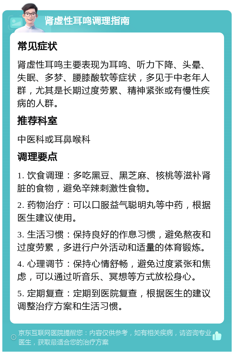 肾虚性耳鸣调理指南 常见症状 肾虚性耳鸣主要表现为耳鸣、听力下降、头晕、失眠、多梦、腰膝酸软等症状，多见于中老年人群，尤其是长期过度劳累、精神紧张或有慢性疾病的人群。 推荐科室 中医科或耳鼻喉科 调理要点 1. 饮食调理：多吃黑豆、黑芝麻、核桃等滋补肾脏的食物，避免辛辣刺激性食物。 2. 药物治疗：可以口服益气聪明丸等中药，根据医生建议使用。 3. 生活习惯：保持良好的作息习惯，避免熬夜和过度劳累，多进行户外活动和适量的体育锻炼。 4. 心理调节：保持心情舒畅，避免过度紧张和焦虑，可以通过听音乐、冥想等方式放松身心。 5. 定期复查：定期到医院复查，根据医生的建议调整治疗方案和生活习惯。