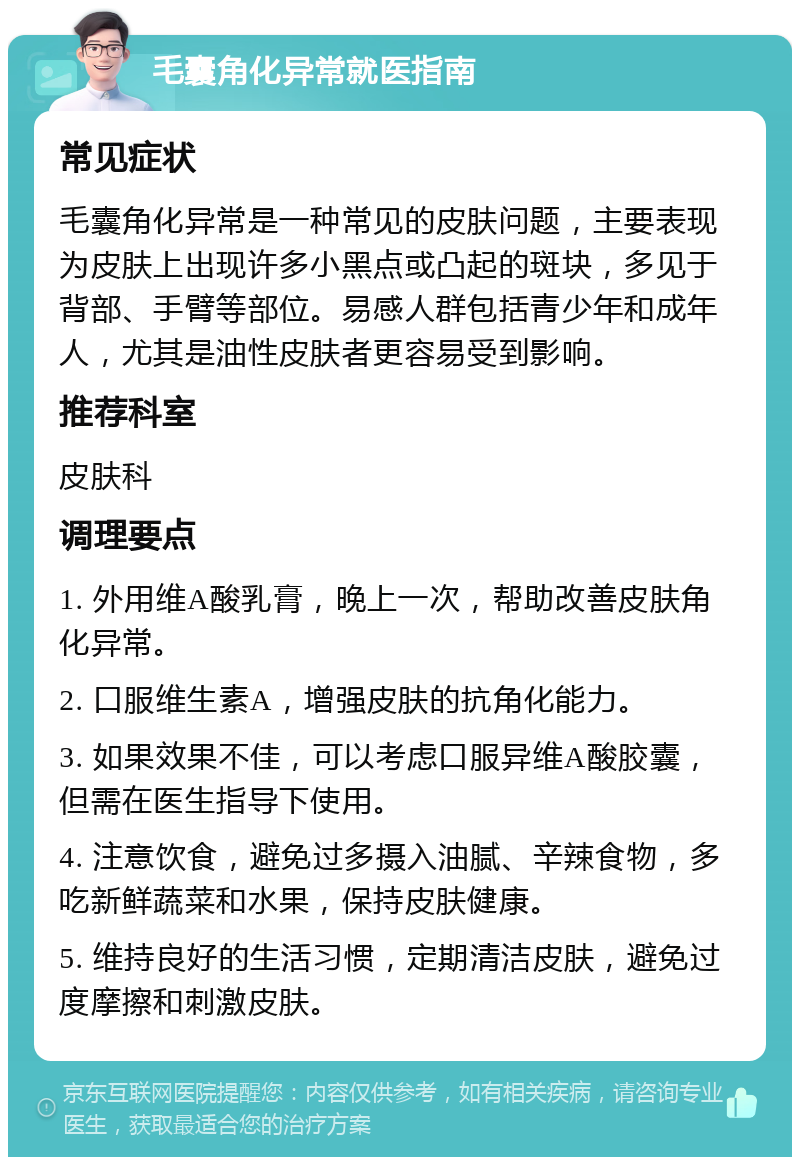 毛囊角化异常就医指南 常见症状 毛囊角化异常是一种常见的皮肤问题，主要表现为皮肤上出现许多小黑点或凸起的斑块，多见于背部、手臂等部位。易感人群包括青少年和成年人，尤其是油性皮肤者更容易受到影响。 推荐科室 皮肤科 调理要点 1. 外用维A酸乳膏，晚上一次，帮助改善皮肤角化异常。 2. 口服维生素A，增强皮肤的抗角化能力。 3. 如果效果不佳，可以考虑口服异维A酸胶囊，但需在医生指导下使用。 4. 注意饮食，避免过多摄入油腻、辛辣食物，多吃新鲜蔬菜和水果，保持皮肤健康。 5. 维持良好的生活习惯，定期清洁皮肤，避免过度摩擦和刺激皮肤。