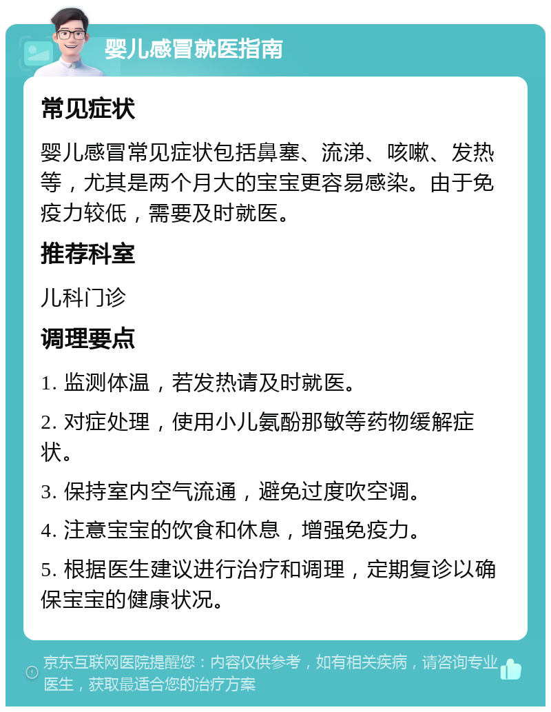 婴儿感冒就医指南 常见症状 婴儿感冒常见症状包括鼻塞、流涕、咳嗽、发热等，尤其是两个月大的宝宝更容易感染。由于免疫力较低，需要及时就医。 推荐科室 儿科门诊 调理要点 1. 监测体温，若发热请及时就医。 2. 对症处理，使用小儿氨酚那敏等药物缓解症状。 3. 保持室内空气流通，避免过度吹空调。 4. 注意宝宝的饮食和休息，增强免疫力。 5. 根据医生建议进行治疗和调理，定期复诊以确保宝宝的健康状况。