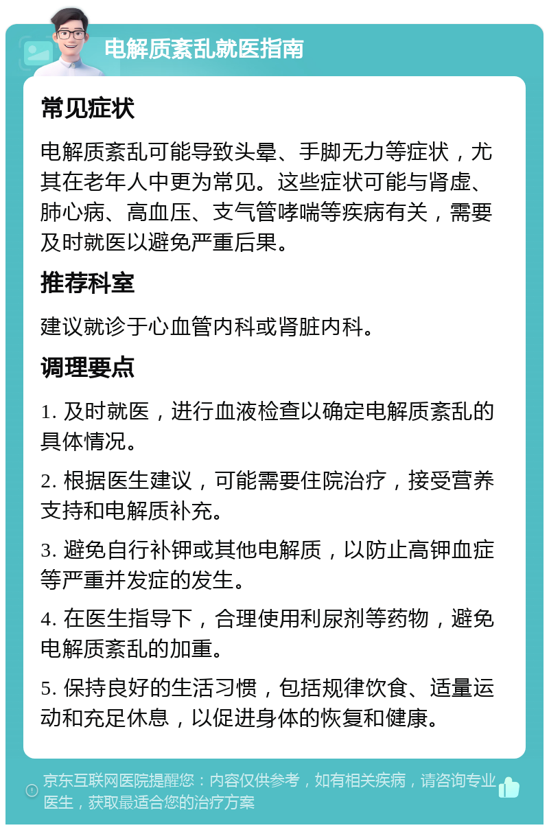 电解质紊乱就医指南 常见症状 电解质紊乱可能导致头晕、手脚无力等症状，尤其在老年人中更为常见。这些症状可能与肾虚、肺心病、高血压、支气管哮喘等疾病有关，需要及时就医以避免严重后果。 推荐科室 建议就诊于心血管内科或肾脏内科。 调理要点 1. 及时就医，进行血液检查以确定电解质紊乱的具体情况。 2. 根据医生建议，可能需要住院治疗，接受营养支持和电解质补充。 3. 避免自行补钾或其他电解质，以防止高钾血症等严重并发症的发生。 4. 在医生指导下，合理使用利尿剂等药物，避免电解质紊乱的加重。 5. 保持良好的生活习惯，包括规律饮食、适量运动和充足休息，以促进身体的恢复和健康。