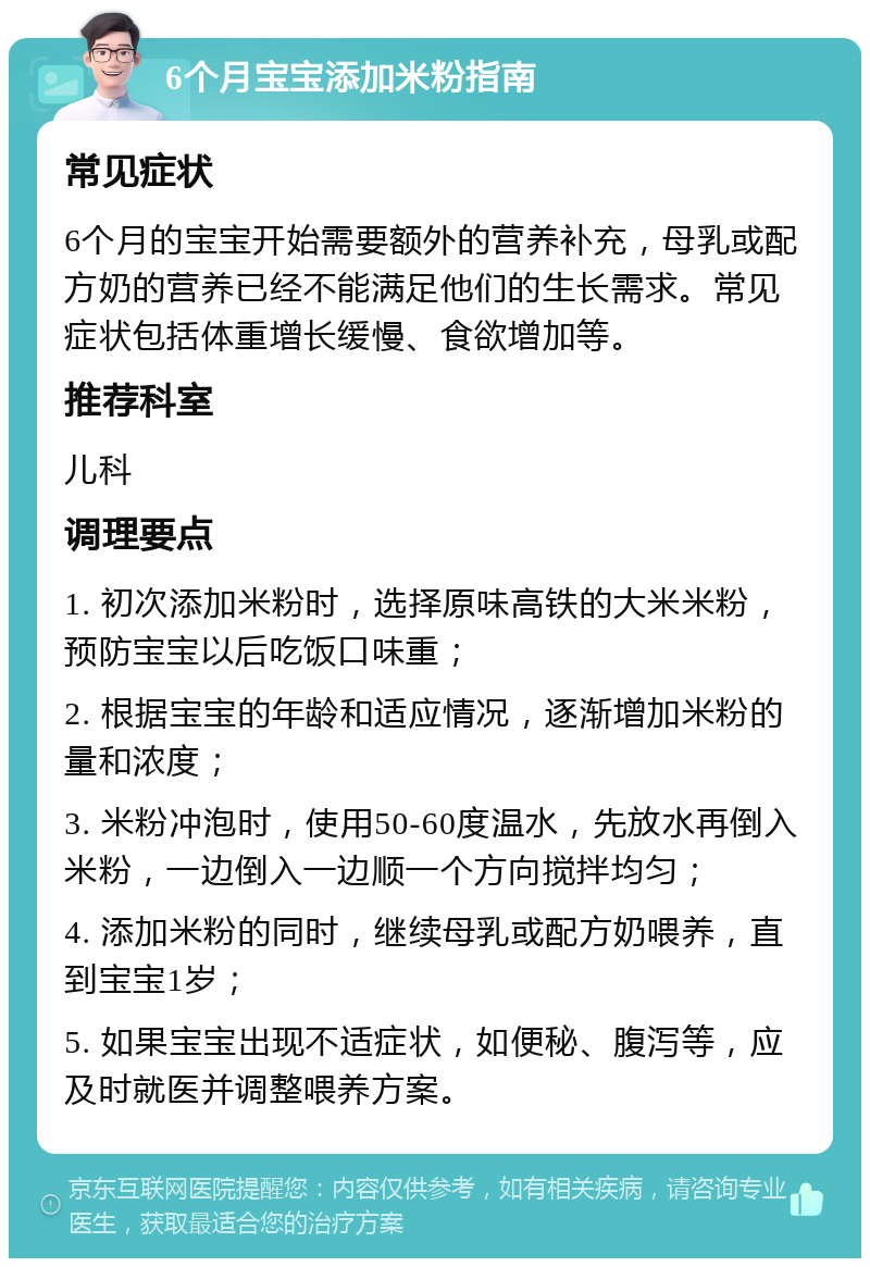 6个月宝宝添加米粉指南 常见症状 6个月的宝宝开始需要额外的营养补充，母乳或配方奶的营养已经不能满足他们的生长需求。常见症状包括体重增长缓慢、食欲增加等。 推荐科室 儿科 调理要点 1. 初次添加米粉时，选择原味高铁的大米米粉，预防宝宝以后吃饭口味重； 2. 根据宝宝的年龄和适应情况，逐渐增加米粉的量和浓度； 3. 米粉冲泡时，使用50-60度温水，先放水再倒入米粉，一边倒入一边顺一个方向搅拌均匀； 4. 添加米粉的同时，继续母乳或配方奶喂养，直到宝宝1岁； 5. 如果宝宝出现不适症状，如便秘、腹泻等，应及时就医并调整喂养方案。