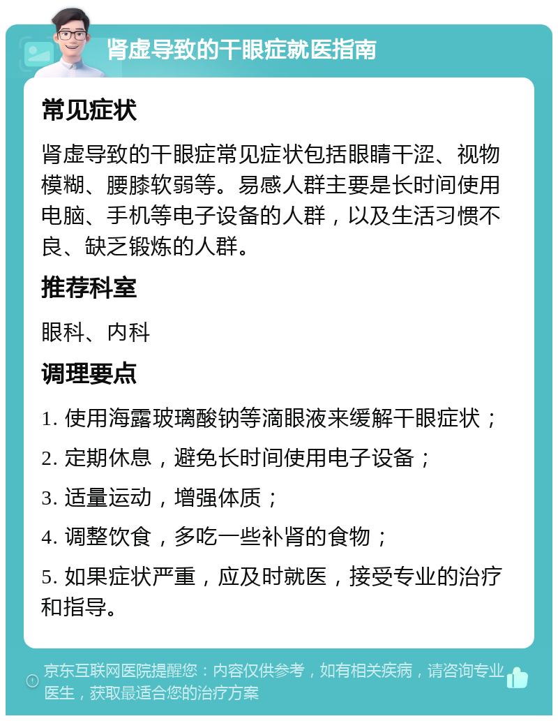 肾虚导致的干眼症就医指南 常见症状 肾虚导致的干眼症常见症状包括眼睛干涩、视物模糊、腰膝软弱等。易感人群主要是长时间使用电脑、手机等电子设备的人群，以及生活习惯不良、缺乏锻炼的人群。 推荐科室 眼科、内科 调理要点 1. 使用海露玻璃酸钠等滴眼液来缓解干眼症状； 2. 定期休息，避免长时间使用电子设备； 3. 适量运动，增强体质； 4. 调整饮食，多吃一些补肾的食物； 5. 如果症状严重，应及时就医，接受专业的治疗和指导。