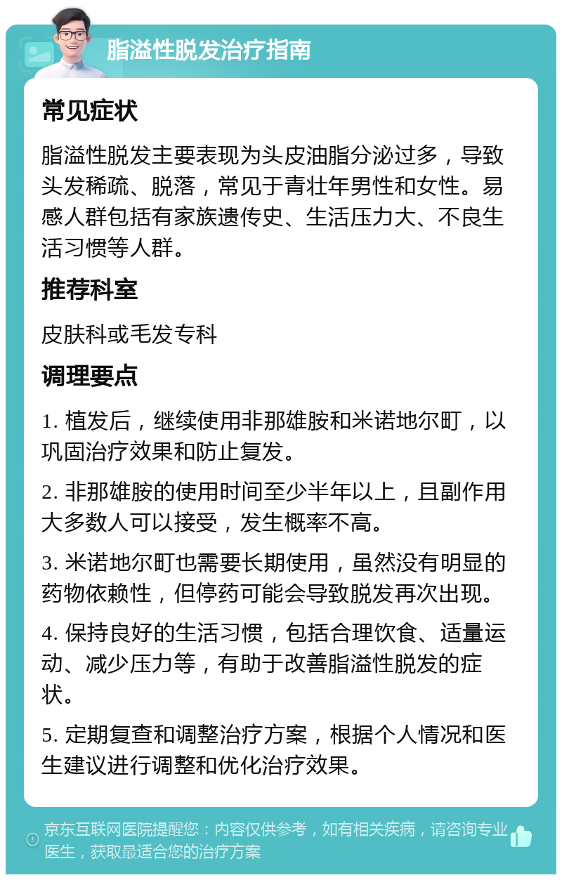 脂溢性脱发治疗指南 常见症状 脂溢性脱发主要表现为头皮油脂分泌过多，导致头发稀疏、脱落，常见于青壮年男性和女性。易感人群包括有家族遗传史、生活压力大、不良生活习惯等人群。 推荐科室 皮肤科或毛发专科 调理要点 1. 植发后，继续使用非那雄胺和米诺地尔町，以巩固治疗效果和防止复发。 2. 非那雄胺的使用时间至少半年以上，且副作用大多数人可以接受，发生概率不高。 3. 米诺地尔町也需要长期使用，虽然没有明显的药物依赖性，但停药可能会导致脱发再次出现。 4. 保持良好的生活习惯，包括合理饮食、适量运动、减少压力等，有助于改善脂溢性脱发的症状。 5. 定期复查和调整治疗方案，根据个人情况和医生建议进行调整和优化治疗效果。